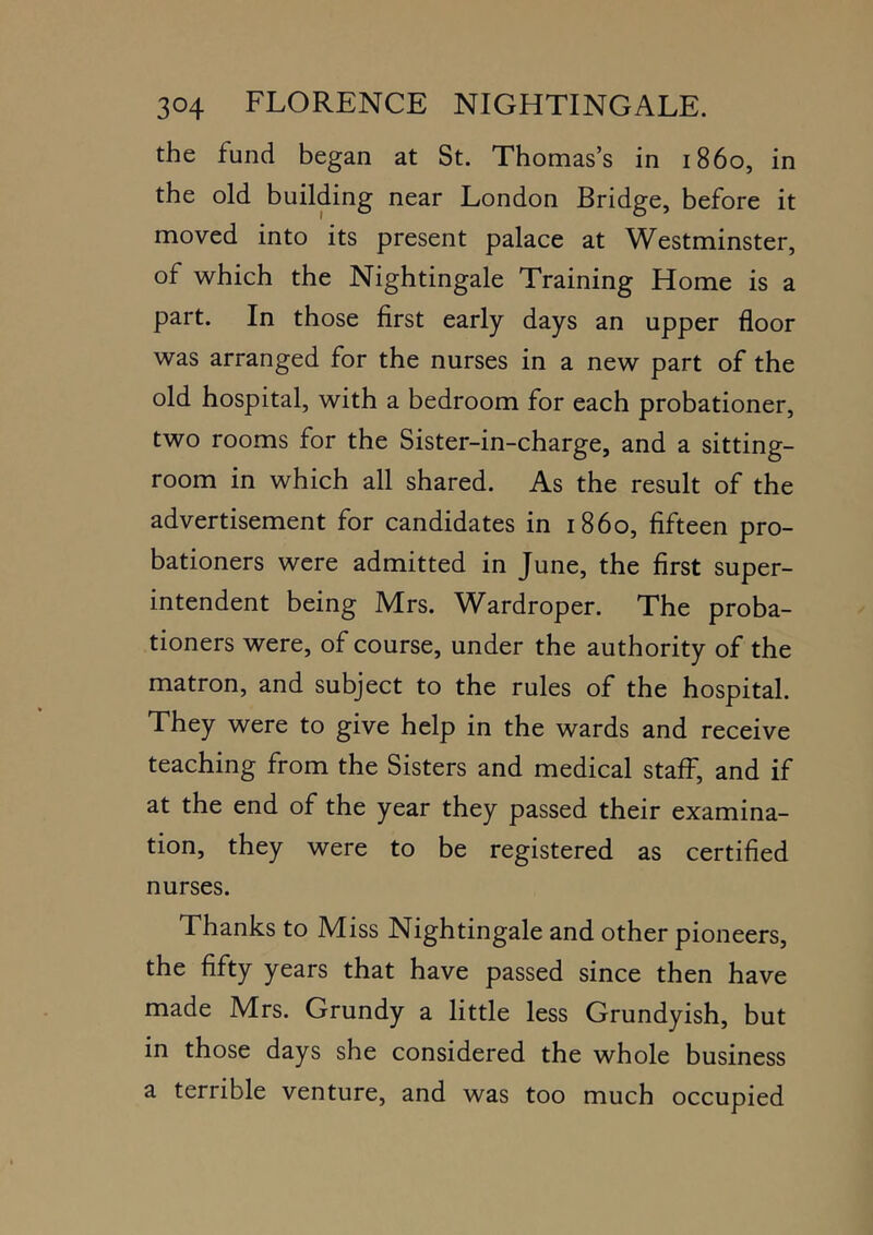 the fund began at St. Thomas’s in i860, in the old building near London Bridge, before it moved into its present palace at Westminster, of which the Nightingale Training Home is a part. In those first early days an upper floor was arranged for the nurses in a new part of the old hospital, with a bedroom for each probationer, two rooms for the Sister-in-charge, and a sitting- room in which all shared. As the result of the advertisement for candidates in i860, fifteen pro- bationers were admitted in June, the first super- intendent being Mrs. Wardroper. The proba- tioners were, of course, under the authority of the matron, and subject to the rules of the hospital. They were to give help in the wards and receive teaching from the Sisters and medical staff, and if at the end of the year they passed their examina- tion, they were to be registered as certified nurses. Thanks to Miss Nightingale and other pioneers, the fifty years that have passed since then have made Mrs. Grundy a little less Grundyish, but in those days she considered the whole business a terrible venture, and was too much occupied