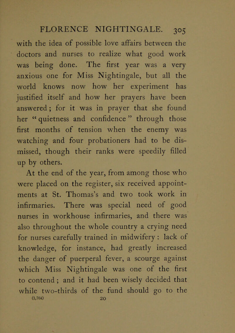 with the idea of possible love affairs between the doctors and nurses to realize what good work was being done. The first year was a very anxious one for Miss Nightingale, but all the world knows now how her experiment has justified itself and how her prayers have been answered; for it was in prayer that she found her “ quietness and confidence ” through those first months of tension when the enemy was watching and four probationers had to be dis- missed, though their ranks were speedily filled up by others. At the end of the year, from among those who were placed on the register, six received appoint- ments at St. Thomas’s and two took work in infirmaries. There was special need of good nurses in workhouse infirmaries, and there was also throughout the whole country a crying need for nurses carefully trained in midwifery : lack of knowledge, for instance, had greatly increased the danger of puerperal fever, a scourge against which Miss Nightingale was one of the first to contend ; and it had been wisely decided that while two-thirds of the fund should go to the (1,764) 20