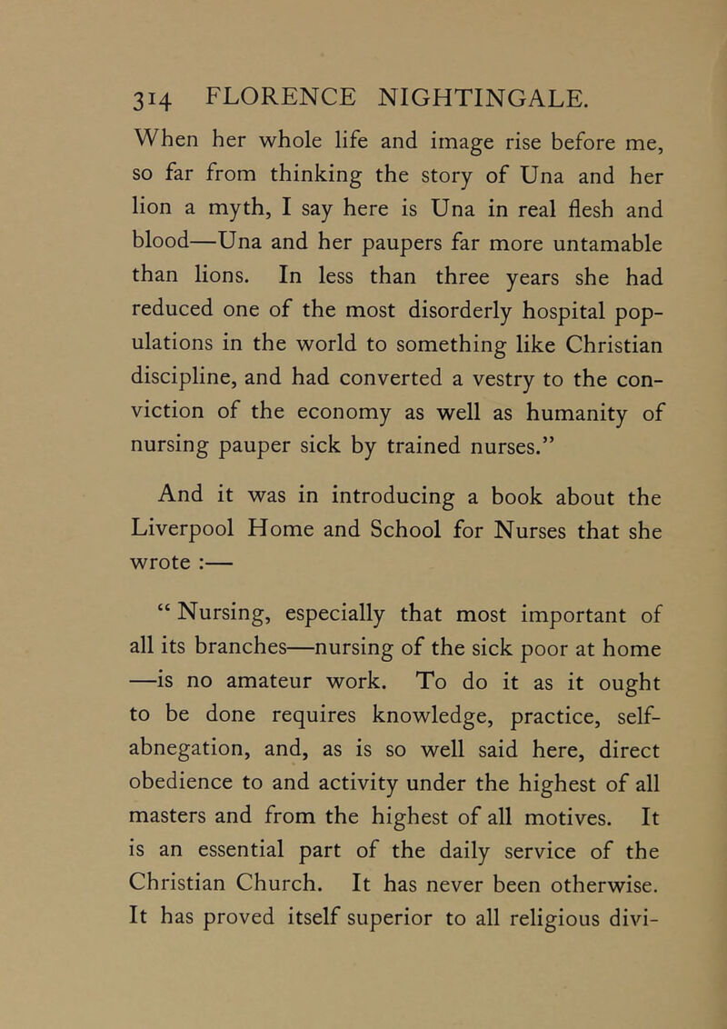 When her whole life and image rise before me, so far from thinking the story of Una and her lion a myth, I say here is Una in real flesh and blood—Una and her paupers far more untamable than lions. In less than three years she had reduced one of the most disorderly hospital pop- ulations in the world to something like Christian discipline, and had converted a vestry to the con- viction of the economy as well as humanity of nursing pauper sick by trained nurses.” And it was in introducing a book about the Liverpool Home and School for Nurses that she wrote :— “ Nursing, especially that most important of all its branches—nursing of the sick poor at home —is no amateur work. To do it as it ought to be done requires knowledge, practice, self- abnegation, and, as is so well said here, direct obedience to and activity under the highest of all masters and from the highest of all motives. It is an essential part of the daily service of the Christian Church. It has never been otherwise. It has proved itself superior to all religious divi-