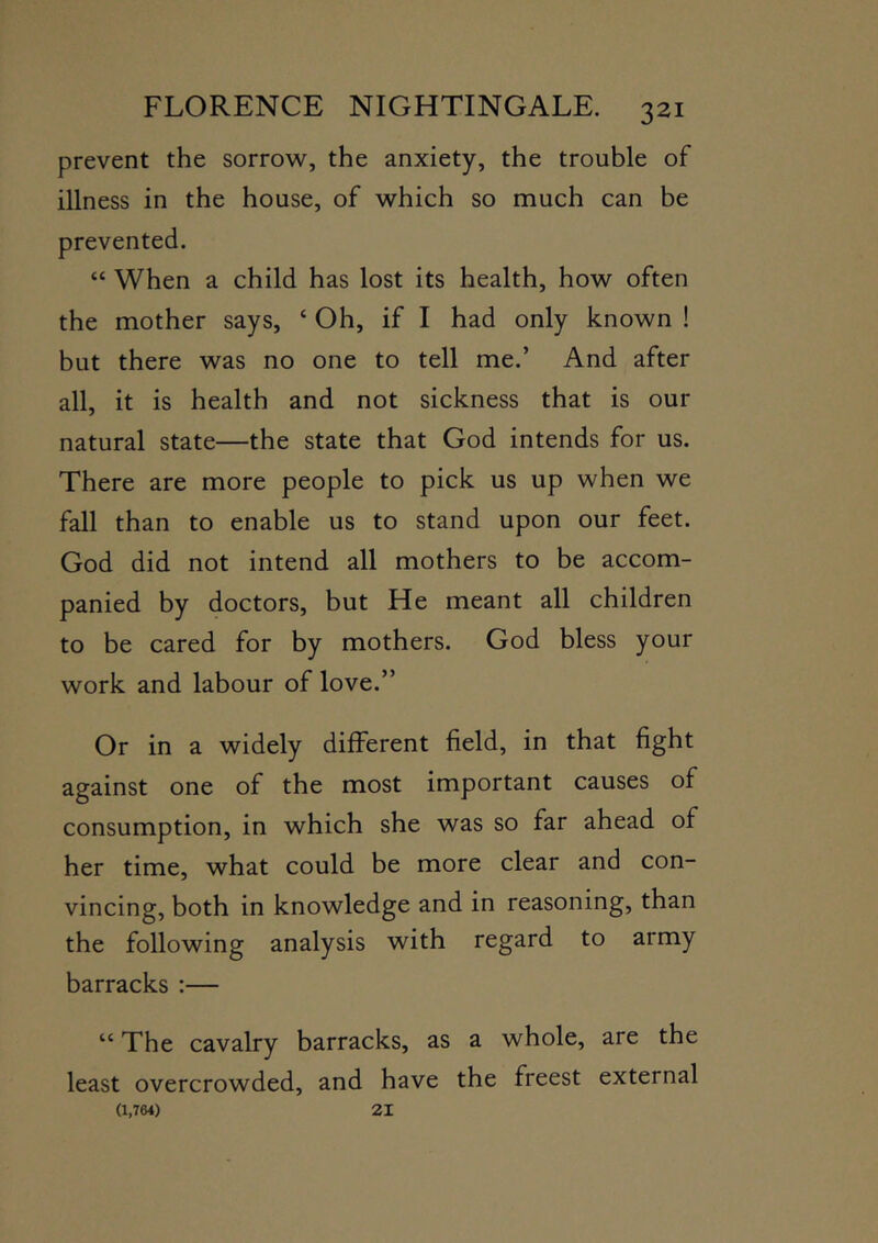 prevent the sorrow^, the anxiety, the trouble of illness in the house, of which so much can be prevented. “ When a child has lost its health, how often the mother says, ‘ Oh, if I had only known ! but there was no one to tell me.’ And after all, it is health and not sickness that is our natural state—the state that God intends for us. There are more people to pick us up when we fall than to enable us to stand upon our feet. God did not intend all mothers to be accom- panied by doctors, but He meant all children to be cared for by mothers. God bless your work and labour of love.” Or in a widely different field, in that fight against one of the most important causes of consumption, in which she was so far ahead of her time, what could be more clear and con- vincing, both in knowledge and in reasoning, than the following analysis with regard to army barracks :— “ The cavalry barracks, as a whole, are the least overcrowded, and have the freest external (1,764) 21