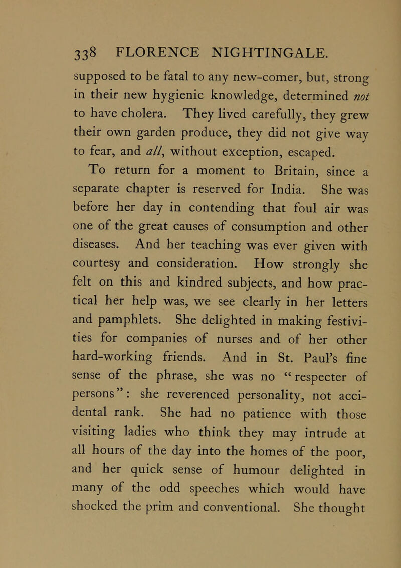 supposed to be fatal to any new-comer, but, strong in their new hygienic knowledge, determined not to have cholera. They lived carefully, they grew their own garden produce, they did not give way to fear, and ^//, without exception, escaped. To return for a moment to Britain, since a separate chapter is reserved for India. She was before her day in contending that foul air was one of the great causes of consumption and other diseases. And her teaching was ever given with courtesy and consideration. How strongly she felt on this and kindred subjects, and how prac- tical her help was, we see clearly in her letters and pamphlets. She delighted in making festivi- ties for companies of nurses and of her other hard-working friends. And in St. Paul’s fine sense of the phrase, she was no “ respecter of persons ”: she reverenced personality, not acci- dental rank. She had no patience with those visiting ladies who think they may intrude at all hours of the day into the homes of the poor, and her quick sense of humour delighted in many of the odd speeches which would have shocked the prim and conventional. She thought