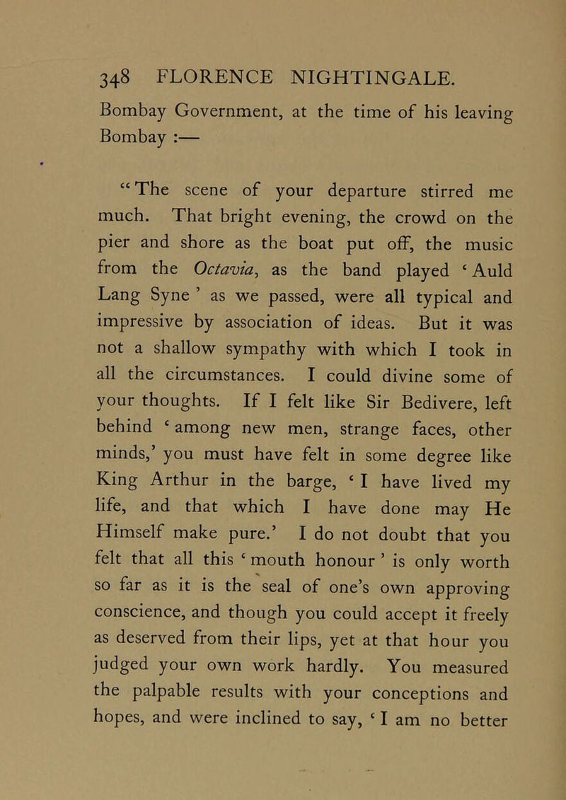 Bombay Government, at the time of his leaving Bombay :— “The scene of your departure stirred me much. That bright evening, the crowd on the pier and shore as the boat put off, the music from the Octavia^ as the band played ‘ Auld Lang Syne ’ as we passed, were all typical and impressive by association of ideas. But it was not a shallow sympathy with which I took in all the circumstances. I could divine some of your thoughts. If I felt like Sir Bedivere, left behind ‘ among new men, strange faces, other minds,’ you must have felt in some degree like King Arthur in the barge, ‘ I have lived my life, and that which I have done may He Himself make pure.’ I do not doubt that you felt that all this ‘ mouth honour ’ is only worth so far as it is the seal of one’s own approving conscience, and though you could accept it freely as deserved from their lips, yet at that hour you judged your own work hardly. You measured the palpable results with your conceptions and hopes, and were inclined to say, ‘ I am no better