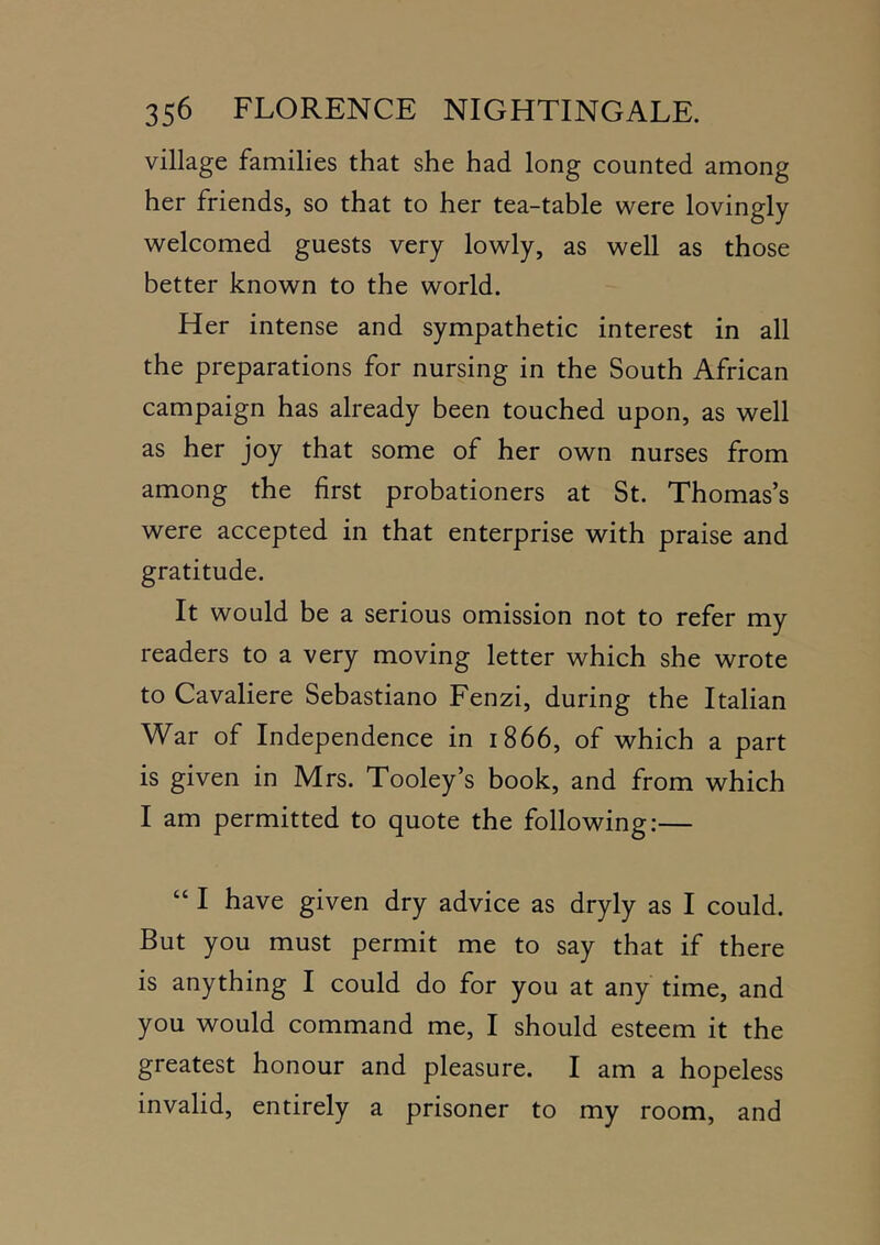village families that she had long counted among her friends, so that to her tea-table were lovingly welcomed guests very lowly, as well as those better known to the world. Her intense and sympathetic interest in all the preparations for nursing in the South African campaign has already been touched upon, as well as her joy that some of her own nurses from among the first probationers at St. Thomas’s were accepted in that enterprise with praise and gratitude. It would be a serious omission not to refer my readers to a very moving letter which she wrote to Cavaliere Sebastiano Fenzi, during the Italian War of Independence in 1866, of which a part is given in Mrs. Tooley’s book, and from which I am permitted to quote the following:— “ I have given dry advice as dryly as I could. But you must permit me to say that if there is anything I could do for you at any time, and you would command me, I should esteem it the greatest honour and pleasure. I am a hopeless invalid, entirely a prisoner to my room, and