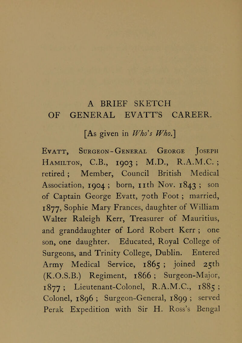 A BRIEF SKETCH OF GENERAL EVATT’S CAREER. [As given in Who's Who.^ EvATT, Surgeon-General George Joseph Hamilton, C.B., 1903 ; M.D., R.A.M.C. ; retired ; Member, Council British Medical Association, 1904 ; born, iith Nov. 1843 ; son of Captain George Evatt, 70th Foot ; married, 1877, Sophie Mary Frances, daughter of William Walter Raleigh Kerr, Treasurer of Mauritius, and granddaughter of Lord Robert Kerr ; one son, one daughter. Educated, Royal College of Surgeons, and Trinity College, Dublin. Entered Army Medical Service, 1865 ; joined 25th (K.O.S.B.) Regiment, 1866 ; Surgeon-Major, 1877 ; Lieutenant-Colonel, R.A.M.C., 1885 ; Colonel, 1896 ; Surgeon-General, 1899 ; served Perak Expedition with Sir H. Ross’s Bengal