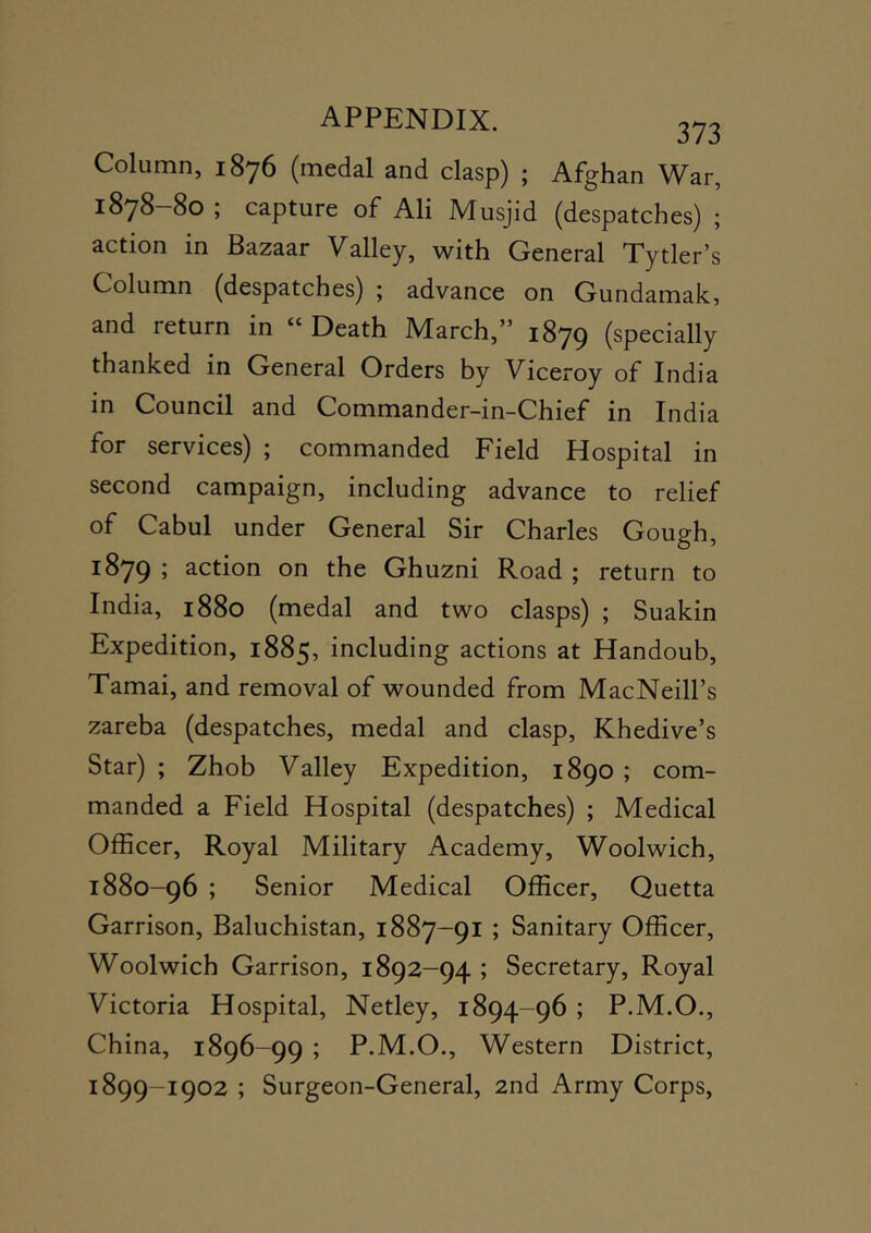 APPENDIX. 3^3 Column, 1876 (medal and clasp) ; Afghan War, 1878-80 ; capture of All Musjid (despatches) ; action in Bazaar Valley, with General Tytler's Column (despatches) ; advance on Gundamak, and return in “ Death March,” 1879 (specially thanked in General Orders by Viceroy of India in Council and Commander-in-Chief in India for services) ; commanded Field Hospital in second campaign, including advance to relief of Cabul under General Sir Charles Gough, 1879 j action on the Ghuzni Road ; return to India, 1880 (medal and two clasps) ; Suakin Expedition, 1885, including actions at Handoub, Tamai, and removal of wounded from MacNeill’s zareba (despatches, medal and clasp, Khedive’s Star) ; Zhob Valley Expedition, 1890 ; com- manded a Field Hospital (despatches) ; Medical Officer, Royal Military Academy, Woolwich, 1880-96 ; Senior Medical Officer, Quetta Garrison, Baluchistan, 1887—91 ; Sanitary Officer, Woolwich Garrison, 1892-94 ; Secretary, Royal Victoria Hospital, Netley, 1894-96 ; P.M.O,, China, 1896-99 ; P.M.O., Western District, 1899-1902 ; Surgeon-General, 2nd Army Corps,