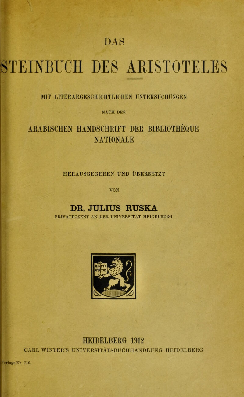 STEINBUCH DES ARISTOTELES MIT LITERARGESCHICHTLICHEN ÜETERSl'OHUNGEN NACH DER ARABISCHEN HANDSCHRIFT DER BIBLIOTHERÜE NATIONALE HERAUSGEGEBEN UND ÜBERSETZT VON DR. JULIUS RUSKA l! PRIVATDOZENT AN DER UNIVERSITÄT HEIDELBERG HEIDELBERG 1912 CARL WINTER’S UNIVERSITÄTSBUCH HANDLUNG HEIDELBERG l'erlagB-Nr. 716.