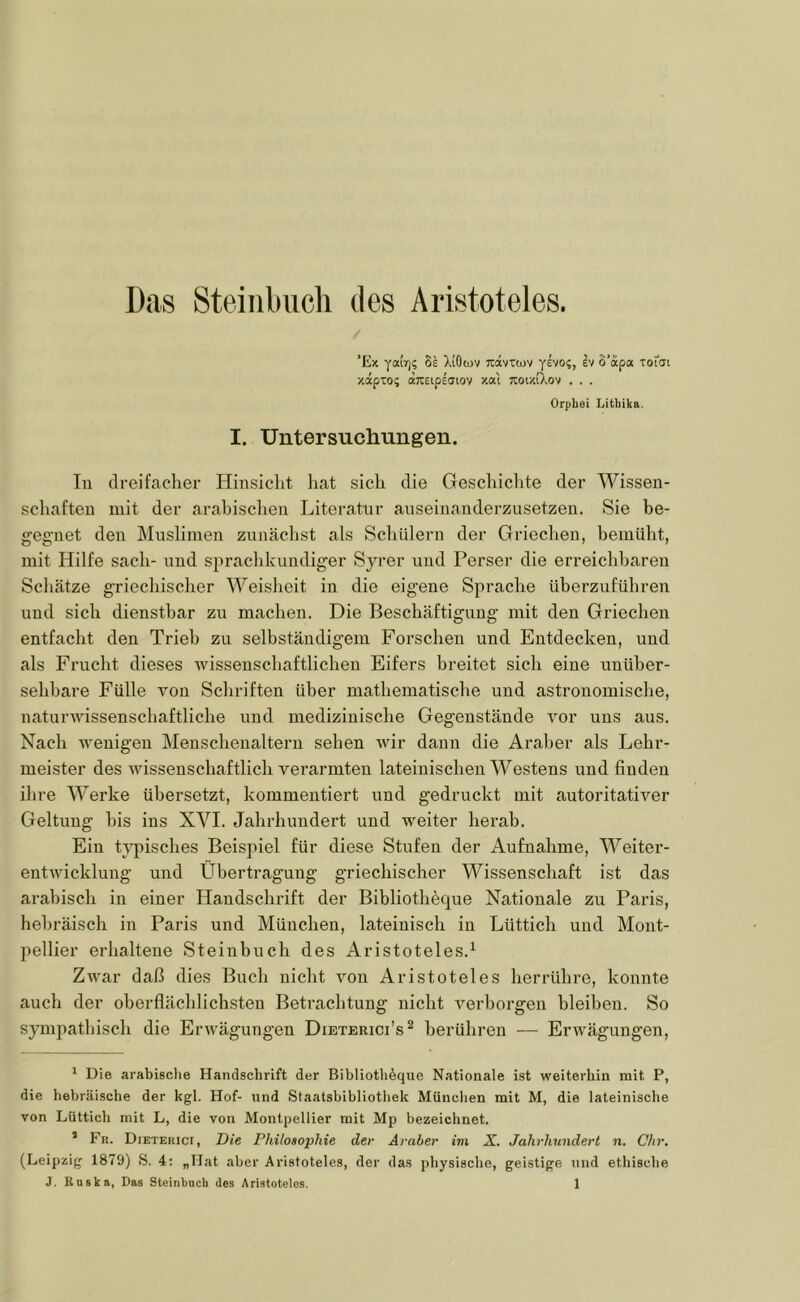 Das Steiiibiicli des Aristoteles. / ’Ex yairj; 8e XiOojv reävTwv yevo?, ev o’apa toicji •/.apTOi dcTiEtpeaiov x«l Koiy.(Xov . . . Orphei Lithika. I. Untersuchungen. Tu dreifacher Hinsiclit hat sich die Geschiclite der Wissen- schaften mit der arabischen Literatur auseinanderzusetzen. Sie be- gegnet den Muslimen zunächst als Schülern der Griechen, bemüht, mit Hilfe sach- und spraclikundiger Syrer i;nd Perser die erreichbaren Schätze griechischer Weisheit in die eigene Sprache überzuführen und sich dienstbar zu machen. Die Beschäftigung mit den Griechen entfacht den Trieb zu selbständigem Forschen und Entdecken, und als Frucht dieses Avissenschaftlichen Eifers breitet sich eine unüber- sehbare Fülle Amn Schriften über mathematische und astronomische, naturAAUssenschaftliche und medizinische Gegenstände Amr uns aus. Nach AA’enigen Menscheualtern sehen Avir dann die Araber als Lehr- meister des AAÜssenschaftlich verarmten lateinischen Westens und finden ilire Werke übersetzt, kommentiert und gedruckt mit autoritatiA’-er Geltung bis ins XVI. Jahrhundert und Aveiter herab. Ein typisches Beispiel für diese Stufen der Aufnahme, Weiter- entAAÜcklung und Übertragung griechischer Wissenschaft ist das arabisch in einer Handschrift der Bibliotheque Nationale zu Paris, hebräisch in Paris und München, lateinisch in Lüttich und Mont- pellier erhaltene Steinbuch des Aristoteles.^ ZAA^ar daß dies Buch nicht Amn Aristoteles herrühre, konnte auch der oberflächlichsten Betrachtung nicht A’^erborgen bleiben. So sympatbisch die ErAV^ägungen Dieterici’s^ berühren — ErAvägungen, * Die arabisclte Handschrift der Bibliothöque Nationale ist weiterhin mit P, die hebräische der kgl. Hof- und Staatsbibliothek München mit M, die lateinische von Lüttich mit L, die von Montpellier mit Mp bezeichnet. ’ Fr. Dieterici, T)it Philosophie der Araber im X. Jahrhundert n. Chr. (Leipzig 1879) S. 4: „Hat aber Aristoteles, der das physische, geistige iind ethische