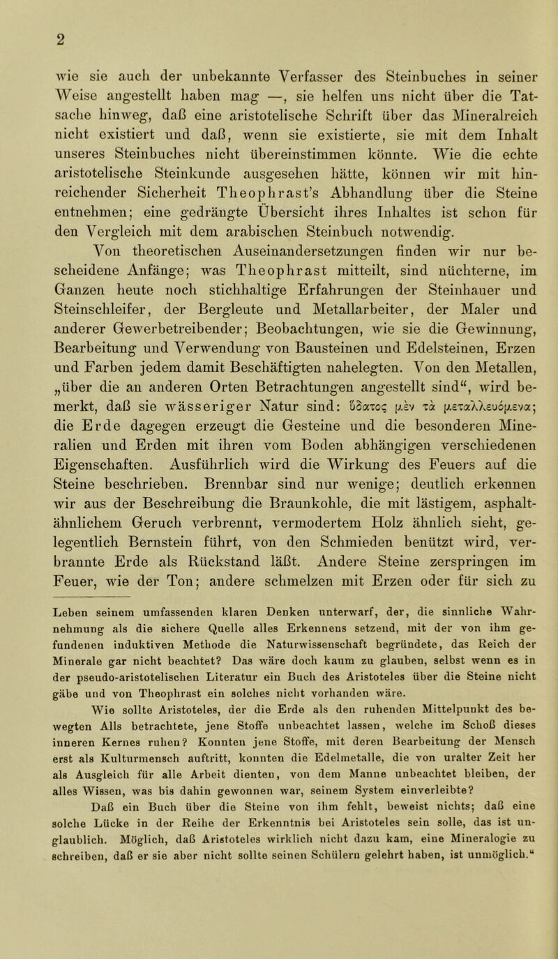 wie sie aucli der unbekannte Verfasser des Steinbuclies in seiner Weise angestellt haben mag —, sie helfen uns nicht über die Tat- sache hinweg, daß eine aristotelische Schrift über das Mineralreich nicht existiert und daß, wenn sie existierte, sie mit dem Inhalt unseres Steinbuches nicht übereinstimmen könnte. Wie die echte aristotelische Steinkunde ausgesehen hätte, können wir mit hin- reichender Sicherheit Theophrast’s Abhandlung über die Steine entnehmen; eine gedrängte Übersicht ihres Inhaltes ist schon für den Vergleich mit dem arabischen Steinbuch notwendig. Von theoretischen Auseinandersetzungen finden wir nur be- scheidene Anfänge; was Theophrast mitteilt, sind nüchterne, im Ganzen heute noch stichhaltige Erfahrungen der Steinhauer und Steinschleifer, der Bergleute und Metallarbeiter, der Maler und anderer Gewerbetreibender; Beobachtungen, wie sie die Gewinnung, Bearbeitung und Verwendung von Bausteinen und Edelsteinen, Erzen und Farben jedem damit Beschäftigten nahelegten. Von den Metallen, „über die an anderen Orten Betrachtungen angestellt sind“, wird be- merkt, daß sie wässeriger Natur sind: uäaxoq psv xa |jr.cxaAX£u6[jr.eva; die Erde dagegen erzeugt die Gesteine und die besonderen Mine- ralien und Erden mit ihren vom Boden abhängigen verschiedenen Eigenschaften. Ausführlich wird die Wirkung des Feuers auf die Steine beschrieben. Brennbar sind nur wenige; deutlich erkennen wir aus der Beschreibung die Braunkohle, die mit lästigem, asphalt- ähnlichem Geruch verbrennt, vermodertem Holz ähnlich sieht, ge- legentlich Bernstein führt, von den Schmieden benützt xvird, ver- brannte Erde als Rückstand läßt. Andere Steine zerspringen im Feuer, wie der Ton; andere schmelzen mit Erzen oder für sich zu Leben seinem umfassenden klaren Denken unterwarf, der, die sinnliche Wahr- nehmung als die sichere Quelle alles Erkenneus setzend, mit der von ihm ge- fundenen induktiven Methode die Naturwissenschaft begründete, das Reich der Minerale gar nicht beachtet? Das wäre doch kaum zu glauben, selbst wenn es in der pseudo-aristotelischen Literatur ein Buch des Aristoteles über die Steine nicht gäbe und von Theophrast ein solches nicht vorhanden wäre. Wie sollte Aristoteles, der die Erde als den ruhenden Mittelpunkt des be- wegten Alls betrachtete, jene Stoffe unbeachtet lassen, welche im Schoß dieses inneren Kernes ruhen? Konnten jene Stoffe, mit deren Bearbeitung der Mensch erst als Kulturmensch auftritt, konnten die Edelmetalle, die von uralter Zeit her als Ausgleich für alle Arbeit dienten, von dem Manne unbeachtet bleiben, der alles Wissen, was bis dahin gewonnen war, seinem System einverleibte? Daß ein Buch über die Steine von ihm fehlt, beweist nichts; daß eine solche Lücke in der Reihe der Erkenntnis bei Aristoteles sein solle, das ist un- glaublich. Möglich, daß Aristoteles wirklich nicht dazu kam, eine Mineralogie zu schreiben, daß er sie aber nicht sollte seinen Schülern gelehrt haben, ist unmöglich.“