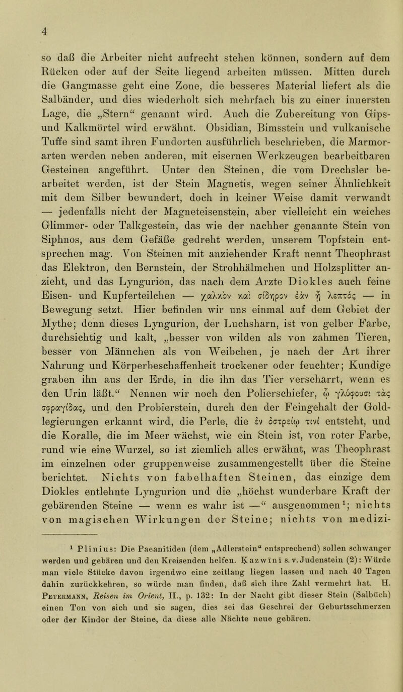 so daß die Arbeiter nicht aufrecht stehen können, sondern auf dem Rücken oder auf der Seite liegend arbeiten müssen. Mitten durch die Gangmasse gelit eine Zone, die besseres Material liefert als die Salbänder, und dies wiederholt sich mehrfach bis zu einer innersten Lage, die „Stei'n“ genannt -wird. Auch die Zubereitung von Gips- und Kalkmörtel wird erwähnt. Obsidian, Bimsstein und vulkanische Tuffe sind samt ihren Fundorten ausführlich beschrieben, die Marmor- arteu werden neben anderen, mit eisernen Werkzeugen bearbeitbaren Gesteinen angeführt. Unter den Steinen, die vom Drechsler be- arbeitet werden, ist der Stein Magnetis, wegen seiner Ähnlichkeit mit dem Silber bewundert, doch in keiner Weise damit verwandt — jedenfalls nicht der Magneteisenstein, aber vielleicht ein weiches Glimmer- oder Talkgestein, das wie der nachher genannte Stein von Siphnos, aus dem Gefäße gedreht werden, unserem Topfstein ent- sprechen mag. Von Steinen mit anziehender Kraft nennt Theophrast das Elektron, den Bernstein, der Strohhälmchen und Holzsplitter an- zieht, und das Lyngurion, das nach dem Arzte Diokles auch feine Eisen- und Kupferteilchen — /aXxbv xal ctor^pov eav Xeu-oc — in Bewegung setzt. Hier befinden wir uns einmal auf dem Gebiet der Mythe; denn dieses Lynguzfiou, der Luchsharn, ist von gelber Farbe, durchsichtig und kalt, „besser von wilden als von zahmen Tieren, besser von Männchen als von Weibchen, je nach der Art ihrer Nahrung und Körperbeschaffenheit trockener oder feuchter; Kundige graben ihn aus der Erde, in die ihn das Tier verscharrt, wenn es den Urin läßt.“ Nennen wir noch den Polierschiefer, w yXüipouGt ■zäq GcpaytSap, und den Probierstein, durch den der Feingehalt der Gold- legierungen erkannt wird, die Perle, die iv 6(jxpa(ip xivl entsteht, und die Koralle, die im Meer wächst, wie ein Stein ist, von roter Farbe, rund wie eine Wurzel^ so ist ziemlich alles erwähnt, was Theophrast im einzelnen oder gruppenw'eise zusammengestellt über die Steine berichtet. Nichts von fabelhaften Steinen, das einzige dem Diokles entlehnte Lyngurion und die „höchst wunderbare Kraft der gebärenden Steine — Avenn es Avahr ist —“ ausgenommen^; nichts A^on magischen Wirkungen der Steine; nichts von medizi- ’■ Plinius; Die Paeanitiden (dem „Adlerstein“ entsprechend) sollen schwanger werden und gebären und den Kreisenden helfen. I.vazwinl s. v. Judenstein (2): Würde man viele Stücke davon irgendwo eine zeitlang liegen lassen und nach 40 Tagen dahin zurückkehren, so würde man finden, daß sich ihre Zahl vermehrt hat. H. Petermann, Reisen im Orient, II., p. 132: In der Nacht gibt dieser Stein (Salbüch) einen Ton von sich und sie sagen, dies sei das Geschrei der Geburtsschmerzen oder der Kinder der Steine, da diese alle Nächte neue gebären.