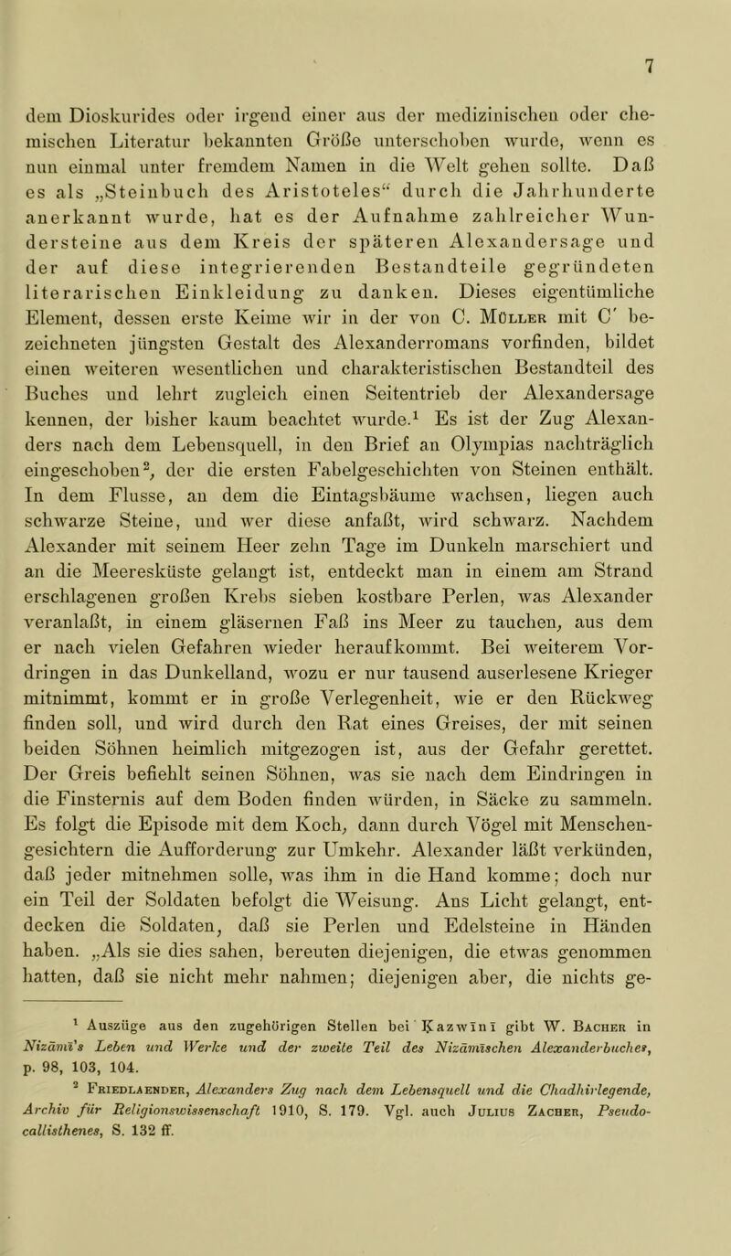 dem Dioskurides oder irgend einer aus der medizinischen oder che- mischen Literatur hekaunten Größe unterschohen wurde, wenn es nun einmal unter fremdem Namen in die Welt gehen sollte. Daß es als „Steinbuch des Aristoteles“ durch die Jahrhunderte anerkannt wurde, hat es der Aufnahme zahlreicher Wun- dersteine aus dem Kreis der späteren Alexandersage und der auf diese integrierenden Bestandteile gegründeten literarischen Einkleidung zu danken. Dieses eigentümliche Element, dessen erste Keime wir in der von C. Müller mit C' be- zeichneten jüngsten Gestalt des Alexanderromans vorfinden, bildet einen weiteren wesentlichen und charakteristischen Bestandteil des Buches und lehrt zugleich einen Seitentrieb der Alexandersage kennen, der bisher kaum beachtet wurde.^ Es ist der Zug Alexan- ders nach dem Lehensquell, in den Brief an Olympias nachträglich eingeschoheu der die ersten Fabelgeschichten von Steinen enthält. In dem Flusse, au dem die Eintagshäume wachsen, liegen auch schwarze Steine, und wer diese anfaßt, wird schwarz. Nachdem Alexander mit seinem Heer zehn Tage im Dunkeln marschiert und an die Meeresküste gelaug-t ist, entdeckt man in einem am Strand erschlagenen großen Krel)S sieben kostbare Perlen, Avas Alexander A^eranlaßt, in einem gläsernen Faß ins Meer zu tauchen, aus dem er nach AÜelen Gefahren wieder heraufkommt. Bei weiterem Vor- dringen in das Dunkelland, wozu er nur tausend auserlesene Krieger mitnimmt, kommt er in große Verlegenheit, wie er den RückAveg finden soll, und Avird durch den Rat eines Greises, der mit seinen beiden Söhnen heimlich mitgezogen ist, aus der Gefahr gerettet. Der Greis befiehlt seinen Söhnen, Avas sie nach dem Eindringen in die Finsternis auf dem Boden finden AAnirden, in Säcke zu sammeln. Es folgt die Episode mit dem Koch, dann durch Vögel mit Menschen- gesichtern die Aufforderung zur LTmkehr. Alexander läßt A'^erkünden, daß jeder mitnehmen solle, Avas ihm in die Hand komme; doch nur ein Teil der Soldaten befolgt die Weisung. Ans Licht gelangt, ent- decken die Soldaten, daß sie Perlen und Edelsteine in Händen haben. „Als sie dies sahen, bereuten diejenigen, die etAA’^as genommen hatten, daß sie nicht mehr nahmen; diejenigen aber, die nichts ge- * Auszüge aus den zugehörigen Stellen bei IJazwinl gibt W. Bacher in Nizämt's Leben und Werke und der zweite Teil des Nizämtschen Alexanderbuches, p. 98, 103, 104. * Friedlaender, Alexanders Zug nach dein Lebensquell und die Chadliirlegende, Archiv für Religionswissenschaft 1910, S. 179. Vgl. auch Julius Zacher, Pseudo- callisthenes, S. 132 ff.