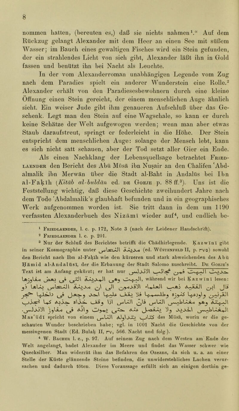 uommen hatten, (hereutou es,) daß sie nichts nahmen h“ Auf dem Rückzug gelaugt Alexander mit dem Heer an einen See mit süßem Wasser; im Bauch eines gewaltigen Fisches wird ein Stein gefunden, der ein strahlendes Liclit von sich gibt, Alexander läßt ihn in Gold fassen und benützt ihn hei Nacht als Leuclite. In der vom Alexauderroman unabhängigen Legende vom Zug nach dem Paradies spielt ein anderer Wunderstein eine Rolle. Alexander erhält von den Paradiesesbewohneru durch eine kleine Öffnung einen Stein gereicht, der einem menschlichen Auge ähnlich sieht. Ein weiser Jude gibt ihm genaueren Aufschluß über das Ge- schenk. Legt man den Stein auf eine Wagschale, so kann er durch keine Schätze der Welt aufgewogen Averden; wenn man aber etwas Staub daraufstreut, springt er federleicht in die Höhe. Der Stein entspricht dem menschlichen Auge: solange der Mensch lebt, kann es sich nicht satt schauen, aber der Tod setzt aller Gier ein Ende. Als einen Nachklang der Lehensquellsage betrachtet Fried- LAENDER den Bericht des Abü Müsä ihn Nusair au den Chalifen ‘Ahd- almalik ihn Merwän ü1)er die Stadt al-Baht in Andalüs bei Ihn al-Fakih [Kitäb al-buldän ed. de Goeje p. 88 Uns ist die Feststellung wichtig, daß diese Geschichte zweihundert Jahre nach dem Tode 'Ahdalmalik’s glaubhaft befunden und in ein geographisches Werk aufgenommen Avorden ist. Sie tritt dann in dem um 1190 Amidassten Alexauderbuch des Nizämi Avieder auf^, und endlich be- * Friedlaender, 1. c. p. 172, Note 3 (nach der Leidener Handschrift). ^ Friedlaender 1. c. p. 201. ® Nur der Schluß des Berichtes betrifft die Chädhirlegende. Kazwini gibt in seiner Kosraographie unter (ed. Wüstenfeld II, p. rvo) sowohl den Bericht nach Ibn al-Fal.üh wie den kürzeren und stark abweichenden des Abü IJämid al-Andalüsi, der die Erbauung der Stadt Salomo zuschreibt. De Goeje’s Text i.St am Anfang gekürzt; er hat nur (_59 während wir bei IJazwini lesen: ^'> IaLo *1_«.1jj.1\ 1^1 JU! I j.äIoXä.« \31 Mas'üdl spricht von einem des Müsä, worin er die ge- schauten Wunder beschrieben habe; vgl. in 1001 Nacht die Geschichte von der messingenen Stadt (Ed. Bulak II, rv, 5ö6. Nacht nnd folg ). ■* W. Bacher 1. c., p. 97. Auf seinem Zug nach dem Westen am Ende der Welt angelangt, badet Alexander im Meere und findet das Wasser schwer wie Quecksilber. Man widerrät ihm das Befahren des Ozeans, da sich u. a. an einer Stelle der Küste glänzende Steine befinden, die unwiderstehliches Lachen verur- sachen und dadurch töten. Diese Voraussage erfüllt sich an einigen dorthin ge-