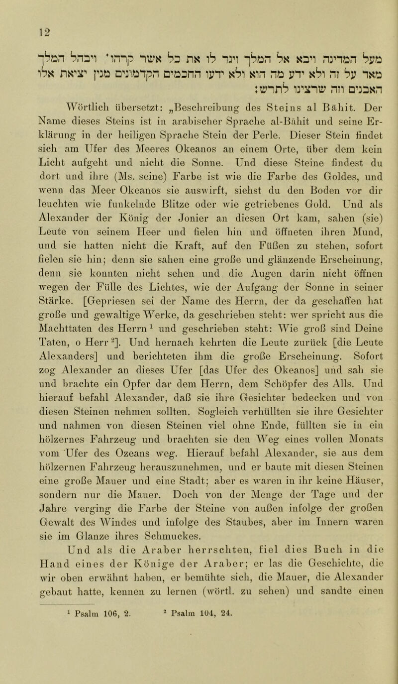 ‘]Si2n bnn’i ’innp ns ib nm “[bxsn ha. snn nrn?2n hv^ )bi< ni^'^T p3S5 D^3^^npn D^j:Dnn ipT ah) sin nx: yn^ sSi ni hv nsxs tirnnb li^iinir nn d^jdsh Wörtücli iiljersetzt: „Besclireibung des Steins al Bäliit. Der Name dieses Steins ist in arabischer Spraclie al-Bäliit und seine Er- klärung in der lieiligen Sprache Stein der Perle. Dieser Stein findet sich am Ufer des Meeres Okeanos an einem Orte, über dem kein Licht aufgellt und nicht die Sonne. Und diese Steine findest du dort und ihre (Ms. seine) Farbe ist wie die Farbe des Goldes, und wenn das Meer Okeanos sie auswirft, siehst du den Boden vor dir leuchten wie funkelnde Blitze oder wie getriebenes Gold. Und als Alexander der König der Jonier an diesen Ort kam, sahen (sie) Leute von seinem Heer und fielen hin und öffneten ihren Mund, und sie hatten nicht die Kraft, auf den Füßen zu stehen, sofort fielen sie hin; denn sie sahen eine große und glänzende Erscheinung, denn sie konnten nicht sehen und die Augen darin nicht öffnen wegen der Fülle des Lichtes, wie der Aufgang der Sonne in seiner Stärke. [Gepriesen sei der Name des Herrn, der da geschaffen hat große und gewaltige Werke, da geschrieben steht: wer spricht aus die Machttaten des Herrn ^ und geschrieben steht: Wie groß sind Deine Taten, o Herr ^]. Und hernach kehrten die Leute zurück [die Leute Alexanders] und berichteten ihm die große Erscheinung. Sofort zog Alexander an dieses Ufer [das Ufer des Okeanos] und sah sie und brachte ein Opfer dar dem Herrn, dem Schöpfer des Alls. Und hierauf befahl Alexander, daß sie ihre Gesichter bedecken und von diesen Steinen nehmen sollten. Sogleich verhüllten sie ihre Gesichter und nahmen von diesen Steinen viel ohne Ende, füllten sie in ein hölzernes Fahrzeug und brachten sie den Weg eines Amllen Monats vom Ufer des Ozeans weg. Hierauf befahl Alexander, sie aus dem hölzernen Fahrzeug herauszunehmen, und er baute mit diesen Steinen eine große Mauer und eine Stadt; aber es waren in ihr keine Häuser, sondern nur die Mauer. Doch von der Menge der Tage und der Jahre verging die Farbe der Steine von außen infolge der großen Gewalt des Windes und infolge des Staubes, aber im Innern waren sie im Glanze ihres Schmuckes. Und als die Araber heri-schten, fiel dies Buch in die Hand eines der Könige der Araber; er las die Geschicbte, die wir oben erwähnt haben, er bemühte sich, die Mauer, die Alexander gebaut hatte, kennen zu lernen (wörtl. zu sehen) und sandte einen ^ Psalm 106, 2. ^ Psalm 104, 24.