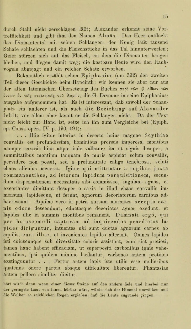 durch Stahl iiiclit zersclilagen hU3t; Alexander erkennt seine Vor- trefdichkeit und gibt ihm den Namen Almas. Das Heer entdeckt das Diamantental mit seinen Schlangen; der König läßt tausend Schafe schlachten und die FleischstUcke in das Tal hinunterwerfen; Geier stürzen sich auf das Fleisch, an dem die Diamanten hängen bleiben, und tliegen damit weg; die kostbare Beute wird den Raub- Yügeln abgejagt und ein reicher Schatz erworben. Bekanntlich erzählt schon Epiphanius (um 392) den zweiten Teil dieser Geschichte beim Hyacinth; wir kennen sie aber nur aus der alten lateinischen Übersetzxmg des Buches ■äspl twv iß Ai'Owv twv ovTwv ev Toiq cioXicp.ol^ Tou Aapwv, die G. Dindouf in seine Epiphanius- ausgahe aufgenommen hat. Es ist interessant, daß sowohl der Schau- platz ein anderer ist, als auch die Beziehung auf Alexander fehlt; vor allem aber kennt er die Schlangen nicht. Da der Text nicht leicht zur Hand ist, setze ich ihn zum Vergleiche bei (Ej^ipli. ep. Const. opera IV p. 190, 191): . . . Illic igitur interius in deserto huius magnae Scythiae convallis est profundissima, hominibus prorsus imperosa, montibus namcpie saxosis hinc atque inde vallatur: ita ut signis desuper, a summitatibus montium tanquam de muris aspiciat solum convallis, pervidere non possit, sed a profunditate caligo tenebrosa, veluti chaos alicuius occurrat. Igitur qui mittuntur a regibus juxta commanentihus, ad istorum lapidum perquisitionem, secun- dum dispeusationem necessitatis sibi commissae, iugulant agnos, et excoriautes dimittunt desuper e saxis in illud chaos convallis im- mensum, laj^idesque, ut ferunt, agnorum decoriatorum carnibus ad- haerescunt. Aquilae vero in petris sursum morantes accepto car- nis odore descendunt, eductosque decoriatos agnos exedunt, et lapides illic in suminis montibus remanent. Damnati ergo, qui per huiuscemodi capturam ad inquirendos praedictos la- pides diriguntur, intuentes ubi sunt ductae agnorum carnes ab aquilis, eunt illuc, et invenientes lapides afferunt. Onines lapides isti cuiuscunque sub diversitate coloris assistunt, cum sint pretiosi, tarnen hanc habent efficaciam, ut superjjositi carbonibus iguis vehe- mentihus, ipsi quidem minime laedantur, carbones autem protinus exstinguuntur . . . Fertur autem lapis iste utilis esse mulieribus quatenus onere partus absque difficultate liberentur. Phantasias autem pellere similiter dicitur. hört wird; denn wenn einer dieser Steine auf den andern fiele und hierbei nur der geringste Laut von ihnen hörbar wäre, würde sich der Himmel umwölken und die Wolken so reichliclien Regen ergießen, daß die Leute zugrunde gingen.