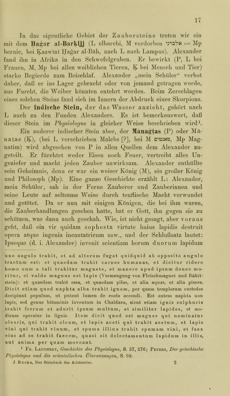 Tu das eis’eiitliclie Gebiet der Zaubersteiiie treten wir ein mit dem llas^ar al-Barkijj (L elbarcbi, M vordorl)en = ]\I[) bcrnic, bei Kazwinl Hagar al-Bäli, nacli L aucli Lam])us). Alexander fand ibn in Afrika in den Scliwefelg’ruben. Er beAvirkt (P, L bei Frauen, M, ]\I|) bei allen Aveiblicben Tieren, K bei Mensch und Tier) starke Begierde zum Beischlaf. Alexander „mein Schüler“ A^erbot daher, daß er ins Lager gebracht oder A'-on jemand getragen AA'erde, aus Furcht, die Weiber konnten entehrt AA-erden. Beim Zerschlagen eines solchen Steins fand sich im Innern der Abdruck eines Skorpions. Der indische Stein, der das Wasser anzielit, gehört nach L auch zu den Funden Alexanders. Es ist bemerkensAvert, daß dieser Stein im Physiologus in gleicher Weise beschrieben Avird^. Ein anderer indischer Stein aber, der Maiingtas (P) oder Ma- il atas (K), (bei L A'erschrieben Malcbs [?], bei M D'iosnö, Mp Mag- natim) AAÜrd abgesehen \on P in allen Quellen dem Alexander zu- geteilt. Er fürchtet AA^eder Eisen noch Feuer, vertreibt alles Un- geziefer und macht jeden Zauber unAAÜrksam. Alexander enthüllte sein Geheimnis, denn er AA^ar ein AA^eiser König (M), ein großer König und Philosoph (Mp). Eine ganze Geschichte erzählt L: Alexander, mein Schüler, sah in der Ferne Zauberer und Zauberinnen und seine Leute auf seltsame Weise durch teuflische Macht verAAuindet und getötet. Da er nun mit einigen Königen, die bei ihm AA^aren, die Zauberhandlungen gesehen hatte, bat er Gott, ihn gegen sie zu schützen, AAms dann auch geschah. Wie, ist nicht gesagt, aber A'oraus geht, daß ein viv quidam sophesta AÜrtute huius lapidis destruit Opera atque ingenia incantatricum usaa’., und der Schlußsatz lautet: Ipseque (d. i. Alexander) iuA^enit scientiam horum duorum lapidum uno angulo traliit, et ad alte rum fugat quid quid ab opposito angulo tractum est: et quaedam trahit ca nies humanas, et dicitur ridere homo ciuu a tali trahitur magnete, et mauere apud ipsum donec mo- ritur, si valde magnus est lapis (V^ermengung von Fleisclimagiiet und Bäliit- stein): et quaedam trahit ossa, et quaedam pilos, et alia aquas, et alia pisces. Dicit etiam quod naphta alba trabit ignem, per quem templorum custodes decipiunt populuin, ut putent lumen de coelo accendi. Est autem naphta non lapis, sed genus bituminis inventum in Clialdaea, sicut etiam ignis sulphuris trahit ferrum et adurit ipsum mul tum, et similiter lapides, et mo- dicum operatur in lignis. Item dicit quod est magnes qui nominatur olearis, qui trahit oleum, et lapis aceti qui trahit acetum, et lapis vini qui trahit vinum, et spuma illius trahit spumam vini, et faex eius ad se trahit faecem, quasi sit de 1 ectamentum lapidum in i 11 is, aut anima per quam moveant. ^ Fii. Lauchekt, Geschichte des Physiologtis, S. 37, 276; Peters, Der griechische Phgsiologus und die orientalischen Ühersetzungen, S. 09. J. Rnska, Das Sleinbnch des Aristoteles. 2