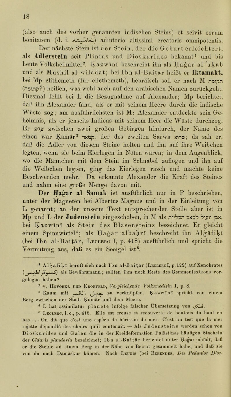 (also auch des vorlier g-enannten iudisclien Steins) et scivit eorum honitatein (d. i. adiutorio altissimi creatoris omni2)oteutis. Der nächste Stein ist der Stein, der die Gehurt erleichtert, als Adlersteiii seit Plinius und Dioskurides bekannt^ und bis heute VolksheilmitteD. Kazwinl beschreibt ihn als Ha^ar al-‘ukäb und als Mushil al-Avilädat; bei Ibn al-Baitär heißt er Iktamakt, bei Mp clithemeth (für elicthemeth), hebräisch soll er nach M niaipn (nainp?) heißen, was wohl auch auf den arabischen Namen zurückgeht. Diesmal fehlt bei L die Bezugnahme auf Alexander; Mp berichtet, daß ihn Alexander fand, als er mit seinem Heere durch die indische Wüste zog; am ausführlichsten ist M: Alexander entdeckte sein Ge- heimnis, als er jenseits Indiens mit seinem Heer die Wüste durchzog. Er zog zwischen zwei großen Gebirgen hindurch, der Name des einen war Kamär® “iN«2p, der des zweiten Sarwa sno; da sah er, daß die Adler von diesem Steine holten und ihn auf ihre Weibchen legten, wenn sie heim Eierlegen in Nöten waren; in dem xAugenblick, wo die Männchen mit dem Stein im Schnabel zuflogen und ihn auf die Weibchen legten, ging das Eierlegen rasch und machte keine Beschwerden mehr. Da erkannte Alexander die Kraft des Steines und nahm eine große Menge davon mit. Der Hagar al Samak ist ausführlich nur in P beschrieben, unter den Magneten bei Albertus Magnus und in der Einleitung von L genannt; an der unserm Text entsprechenden Stelle aber ist in Mp und L der Judenstein eingeschoben, in M als rirbrsn px, bei Kazwini als Stein des Blasensteins bezeichnet. Er gleicht einem SpinnwirteH; als Ha^'ar albahrl beschreibt ihn Algäfiki (bei Ibn al-Baitär, Leclerc I, jj. 418) ausführlich und sjiricht die Vermutung aus, daß es ein Seeigel ist®. ‘ Algafilj;! beruft sich nach Ibn al-Baitar (LeclercI, p.l22) auf Xenokrates als Gewcälirsinaun; sollten ihm noch Reste des Gemmenlexikons Vor- gelegen habeu? * V. Hovorkä. und Kronfeld, Vergleichende Volksmedizin I, p. 8. ® Kaum mit verknüpfen. Kazwini spricht von einem Berg zwischen der Stadt KuRiär und dem Meere. * L hat assimilatur planete infolge falscher Übersetzung von ® Leclerc, 1. c., p. 418. Elle est creu.se. et recouverte de boutons du haut en bas . . . On dit que c’est une espece de herisson de mer. C’est un test que la mer rejette d6pouill6 des chairs qu’il contenait. — Als Judensteine werden schon von Dioskurides und Galen die in der Kreideforniation Palästinas häuligen Stacheln der Cidaris glandaria bezeichnet; Ihn al-Baitfir berichtet unter IJagar jahüdl, daß er die Steine an einem Berg in der Nähe von Beirut gesammelt habe, und daß sie von da nach Damaskus kämen. Nach Leunis (bei Berendes, Des Pedanios Dios-