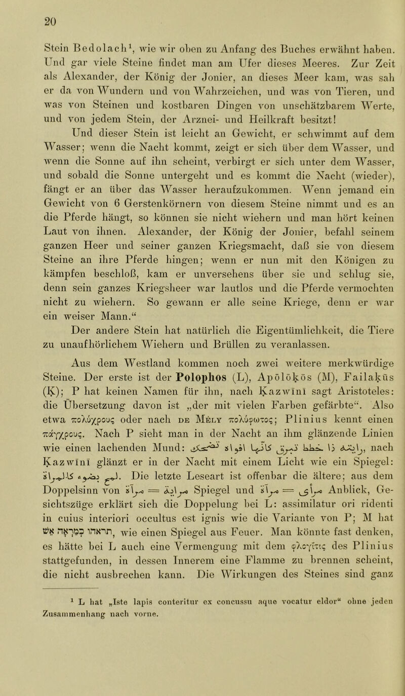 Stein Bedolacli^, Avie Avir ol)en zu Anfang des Buclies ei’Avälint liaben. Und gai’ Adele Steine findet man am Ufer dieses Meeres. Zur Zeit als Alexander, der König der Jonier, an dieses Meer kam, AA^as sali er da Amn Wundern und von Wahrzeichen, und AAms Amn Tieren, und Avas Amn Steinen und kostbaren Dingen Amn unschätzharem Werte, und Amn jedem Stein, der Arznei- und Heilkraft besitzt! Und dieser Stein ist leicht an GcAvicht, er scliAvimmt auf dem Wasser; Avenn die Nacht kommt, zeigt er sich über dem Wasser, und Aveuu die Sonne auf ihn scheint, Amrbirgt er sich unter dem Wasser, und sobald die Sonne untergeht und es kommt die Nacht (Avieder), fängt er an über das Wasser heraufzukommen. Wenn jemand ein GeAvicht von 6 Gerstenkörnern von diesem Steine nimmt und es an die Pferde hängt, so können sie nicht AAÜehern und mau hört keinen Laut Amn ihnen. Alexander, der König der Jonier, befahl seinem ganzen Heer und seiner ganzen Kriegsmacht, daß sie Amn diesem Steine an ihre Pferde hingen; Avenn er nun mit den Königen zu kämpfen beschloß, kam er unAmrsehens über sie und schlug sie, denn sein ganzes Kriegsheer Avar lautlos und die Pferde vermochten nicht zu Aviehern. So geAvann er alle seine Kriege, denn er Avar ein AA^eiser Mann.“ Der andere Stein hat natürlich die Eigentümlichkeit, die Tiere zu unaufhörlichem Wiehern und Brüllen zu veranlassen. Aus dem Westland kommen noch ZAvei Aveitere inerkAAüirdige Steine. Der erste ist der Polophos (L), Apölökös (M), Failakfls (K); P hat keinen Namen für ihn, nach KazAvinl sagt Aristoteles; die Übersetzung davon ist „der mit AÜelen Farben gefärbte“. Also etAva zoXu^pou; oder nach de Mely TuoXusco-io;; Plinius kennt einen 'Kd'fY^pcDc. Nach P sieht man in der Nacht au ihm glänzende Linien Avie einen lachenden Mund: s\^s\ kk^ \i nach KazAvIuI glänzt er in der Nacht mit einem Licht AA'ie ein Spiegel: Die letzte Leseart ist offenbar die ältere; aus dem Doppelsinn Amn Sj)iegel und = ^\j-^ Anblick, Ge- sichtszüge erklärt sich die Doppelung hei L: assimilatur ori ridenti in cuius interiori occultus est ignis Avie die Variante Amn P; M hat wie einen Spiegel aus Feuer. Man könnte fast denken, es hätte hei L auch eine Vermengung mit dem (pAOYi-nc des Plinius stattgefunden, in dessen Innerem eine Flamme zu brennen scheint, die nicht ausbrechen kann. Die Wirkungen des Steines sind ganz ^ L liat „Iste lapis conteritnr ex concu.ssu aque vocatur eitler“ olme jeden Zinsammenliang nacli vorne.