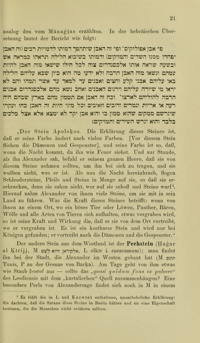 an.alog den vom Mänagtas erzählten. In der hebr.äisclien Über- setzung lautet der Bericht wie folgt: ni] D'3n imxsn ‘]snn’'ü psM ni '^si ‘mpiSiss ps rs nsn?23 insnn sn'ir’s i:?:?:: nna^ nvnh ps*n niJ2 iS'n bsS mii imx nsntr nptrDi nb’Sn DnPp |V3 sin ni2 lyT sSi n^nn psn nix: istrji Dnx:i7 ah nm inx:n nrs ny nsöb ny □■'jasi D^iim vhp ^3ds D.TSr isn D':2s DinniDsSs cnx: am Dnsi □’jnsn Dinn DnPp nnvir 'x: isn^ n'n DnDxr' ps2 cnx: px:i:n ds psn nt nxDi ’iünsS on^PinS nann inpsn inD jnsn nt nrn 'rx: Sdi □'Disn D^3ini Dnx::i mns is npn □’dSx: sbs si^x:' ah np^ jDs sim n p,x:i: sinxr Dipx:x: Dtrnrtr :Q'pnx:m Dn^trn trnr sini nnba „Der Stein Ajtolokos. Die Erklärung dieses Steines ist, daß er seine Farbe ändert nach vielen Farben. [Vor diesem Stein Hieben die Dämonen und Gespenster], und seine Farbe ist so, daß, wenn die Nacht kommt, du ihn Avie Feuer siebst. Und zur Stunde, als ihn Alexander sah, befahl er seinem ganzen Heere, daß sie von diesem Steine nehmen sollten, um ihn bei sich zu tragen, und sie Avußten nicht, Avas er ist. Als nun die Nacht hereinbrach, Hogen Schleudersteine, Pfeile und Steine in Menge auf sie, so daß sie er- schracken, denn sie sahen nicht, Aver auf sie schoß und Steine warfh Hierauf nahm Alexander von ihnen viele Steine, um sie mit in sein Land zu führen. Was die Kraft dieses Steines betrifft: AA^enn Amn ihnen an einem Ort, AAm ein böses Tier oder Löwen, Panther, Bären, Wölfe und alle Arten Amn Tieren sich aufhalteu, etAvas vergraben Avird, so ist seine Kraft und Wirkung die, daß er sie Amu dem Ort Amrtreibt, AA’o er Amrgraben ist. Es ist ein kostbarer Stein und Avürd nur bei Königen gefunden; er A'ei’treibt auch die Dämonen und die Gespenster.“ Der andere Stein aus dem Westland ist der Peclisteill (Hagar al Kirijj, M arb xim jxi'pbx, L elkir i. cacaramum); man findet ihn bei der Stadt, die Alexander im Westen gebaut hat (M D:in Tunis, P au der Grenze von Barka). Am Tage geht Amir ilun etAvms wie Staub hastal aus — sollte das „quasi qnidam fons ex pulvere“ des Leodiensis mit dem „kastalischen“ Quell Zusammenhängen? Eine besondere Perle Amn Alexandersage findet sich noch in M in einem ^ Es fehlt die in L und Kazwini enthaltene, unentbehrliche Erklärung: Sie dachten, daß die Satane die.se Steine in Besitz hätten und sie eine Eigenschaft besässen, die die Menschen nicht erfahren sollten.
