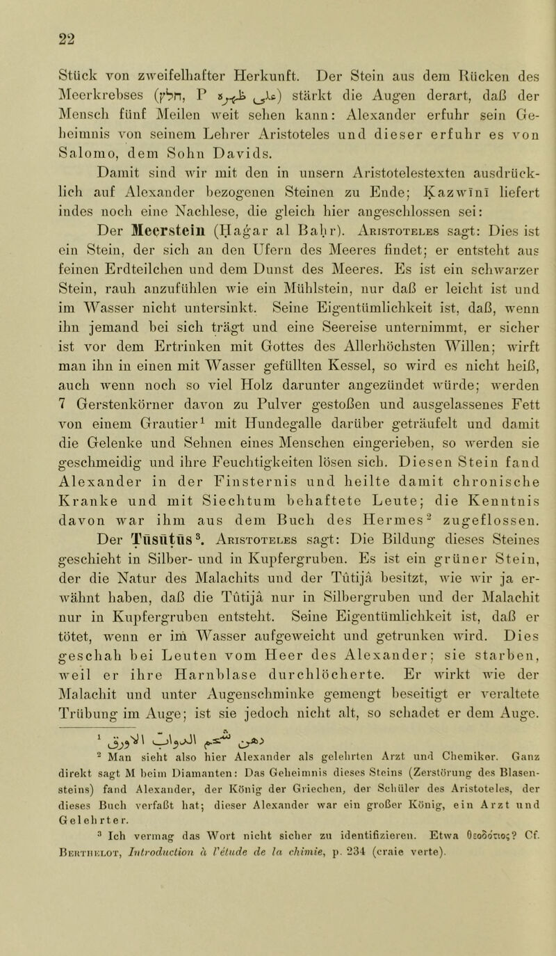 Stück von zweifelliafter Herkunft. Der Stein aus dem Kücken des IMeerkrekses (f'bn, P stärkt die Augen derart, daß der Mensch fünf Meilen weit selien kann: Alexander erfuhr sein Ge- heimnis von seinem Lehrer Aristoteles und dieser erfuhr es A^on Salomo, dem Sohn Davids. Damit sind Avir mit den in unsern Aristotelestexten ausdrück- lich auf Alexander bezogenen Steinen zu Ende; KazAA'Iui liefert indes noch eine Nachlese, die gleich hier angeschlossen sei: Der Meersteill (Hagar al Bahr). Aristoteles sagt: Dies ist ein Stein, der sich an den Ufern des Meeres findet; er entsteht aus feinen Erdteilchen und dem Dunst des Meeres. Es ist ein schAvmrzer Stein, rauli anzufühlen Avie ein Mühlstein, nur daß er leicht ist und im Wasser nicht untersinkt. Seine Eigentümlichkeit ist, daß, wenn ihn jemand hei sich trägst und eine Seereise unternimmt, er sicher ist vor dem Ertrinken mit Gottes des Allerhöchsten Willen; Avirft man ihn in einen mit Wasser gefüllten Kessel, so wird es nicht heiß, auch Aveun noch so Adel Holz darunter angezündet AAmrde; Averden 7 Gerstenkörner daAmn zu Puhmr gestoßen und ausgelassenes Fett Amn einem Grautier^ mit Hundegalle darüber geträufelt und damit die Gelenke und Sehnen eines Menschen eingeriehen, so Averden sie geschmeidig und ihre Feuchtigkeiten lösen sich. Diesen Stein fand Alexander in der Finsternis und heilte damit chronische Kranke und mit Siechtum behaftete Leute; die Kenntnis davon war ihm aus dem Buch des Hermes^ zugeflosseu. Der IhlSütllS Aristoteles sagt: Die Bildung dieses Steines geschieht in Silber- und in Kupfergruben. Es ist ein grüner Stein, der die Natur des Malachits und der Tütijä besitzt, AAÜe Avir ja er- AAmhnt haben, daß die Tütijä nur in Silbergruben und der Malachit nur in Ku2)fergruben entsteht. Seine Eigentümlichkeit ist, daß er tötet, AA^enn er im Wasser aufgeAveicht und getrunken AA'ird. Dies geschah hei Leuten vom Heer des Alexander; sie starben, Aveil er ihre Harnblase durchlöcherte. Er Avirkt Avie der Malachit und unter Augenschminke gemengt beseitigt er A’eraltete Trübung im Auge; ist sie jedoch nicht alt, so schadet er dem Auge. ^ ^ ^ Man sieht also hier Alexander als gelehrten Arzt und Chemiker. Ganz direkt sagt M heim Diamanten: Das Geheimnis dieses Steins (Zerstörung des Blasen- steins) fand Alexander, der König der Griechen, der Schüler des Aristoteles, der dieses Buch verfaßt hat; dieser Alexander war ein großer König, ein Arzt und Gelehrter. Ich vermag das Wort nicht sicher zu identifizieren. Etwa Osoodrio;? Cf. Bektimolot, hilroduclion h l'elnde de la chimie, j). 234 (craie verte).