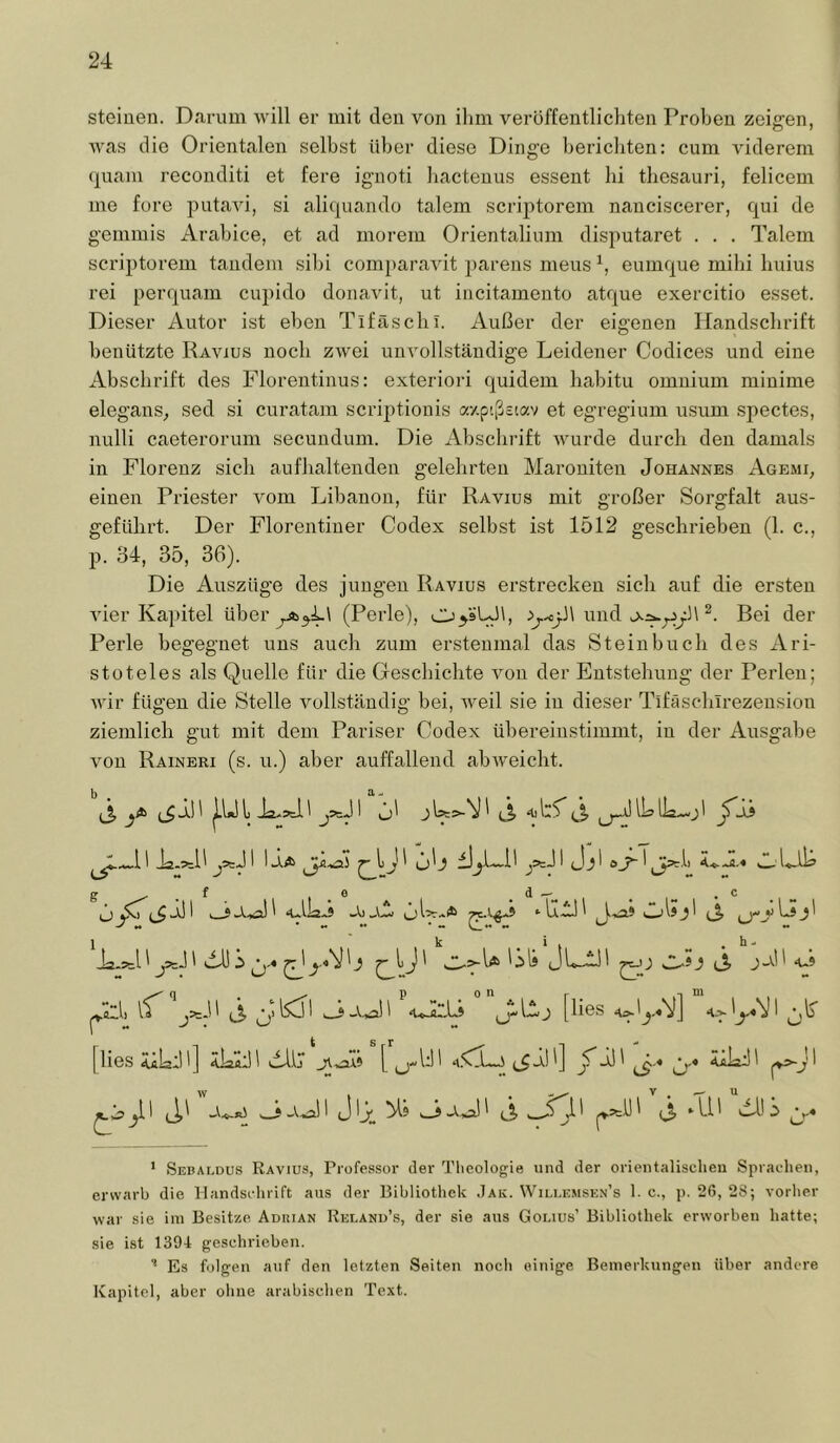 steinen. Darum will er mit den von ihm veröffentlichten Proben zeigen, was die Orientalen selbst über diese Dinge berichten: cum viderem quam reconditi et fere ignoti liactenus essent bi tbesauri, felicem me fore putavi, si aliquando talem scriptorem nanciscerer, qui de gemmis Arabice, et ad morem Orientalium disputaret . . . Talem scriptorem taiidem sibi comi)aravit parens meus eumque mihi buius rei perquam cupido donavit, ut incitamento atque exercitio esset. Dieser Autor ist eben Tifäscbi. Außer der eigenen Handschrift benützte Ravius noch zwei uiiAmlbständige Leidener Codices und eine Abschrift des Florentinus: exteriori quidem babitu omnium minime elegans, sed si curatam scriptionis ay.ptßsiav et egregium usum spectes, nulli caeterorum secundum. Die Abschrift Avurde durch den damals in Florenz sieb anfbaltenden gelehrten Maroniten Johannes Agemi, einen Priester Amm Libanon, für Ravius mit großer Sorgfalt aus- gefülii’t. Der Florentiner Codex selbst ist 1512 geschrieben (1. c.. p. 34, 35, 36). Die Auszüge des jungen Ravius erstrecken sieb auf die ersten AÜer Kapitel über (Perle), oyäUb, und Bei der Perle begegnet uns auch zum erstenmal das Steinbuch des Ari- stoteles als Quelle für die Geschichte Amn der Entstehung der Perlen; Avir fügen die Stelle A^ollständig bei, Aveil sie in dieser Tifäsclnrezension ziemlich gut mit dem Pariser Codex übereiustimmt, in der Ausgabe von Raineri (s. u.) aber auffallend abAveicht. ‘ Sebai.dus Ravius, Professor der Theologie und der orientalischen Sprachen, erwarb die Handschrift aus der Bibliothek .Jak. Wili.emsen’s 1. c., p. 26, 28; vorher war sie im Besitze Aduian Rei.and’s, der sie aus Gonus’ Bibliothek erworben hatte; .sie ist 1304 geschrieben. Es folgen auf den letzten Seiten noch einige Bemerkungen über andere Kapitel, aber ohne arabischen Text.