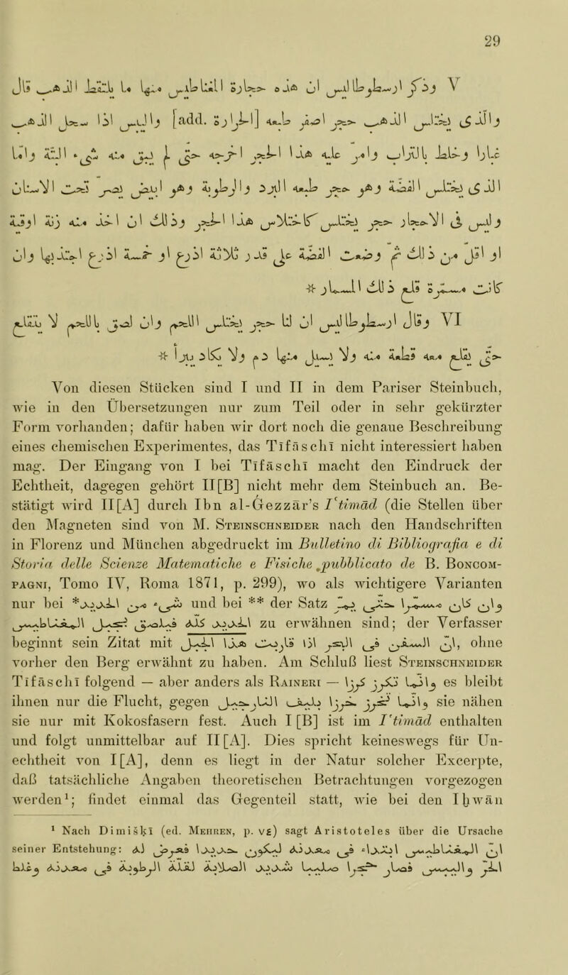 Ji; LI-.1. U l«-. 1:^11 o J l?=>- a o I iLa^la-« J ^ ^ _*ill IS' [adtl. Sj'>l] 4»-U ' jÄ>- w*aSJ' l«'_} <rJ' ‘«C-« ^ ^>- o-J*-' j=ti-' '-V4> «ulc j-«'j t_j'j(\il) ial.>-J 'jl-c jj ^ ^ J1.'' 4*^ “*■ ^ ‘töa!' ^^racJ (_$ jj ' 4»J_}' Äjj 41.« Jj>-' ^J' eil! ,3^ 'aA ü'j ^;S' 4—5- j! ^S' 4jMj j J IäO-V ' j_^a! i As 4iaü' JA*-Ä>J ^ 0* ^ t' IIS ^ ^jL-l! dUS o'lr stUl O'j 1^’=!'!! ^a1 lU^la—j! (Jisj ^ I ■fh i JAj Vj i^--« ‘^'* ^«IäS 4«.« iS^ Von diesen Stücken sind T und II in dem Pariser Steinkneh, wie in den Übei’setzungen nnr znm Teil oder in sehr gekürzter Form vorhanden; dafür haben wir dort noch die genaue Beschreihnng eines chemischen Experimentes, das Tiföschi nicht interessiert haben mag. Der Eingang von I hei Tifäschi macht den Eindruck der Eclitheit, dagegen gehört II [B] nicht mehr dem Steiubuch an. Be- stätigt wird II[A] dnrcli Ibn al-Glezzär’s(die Stellen über den ]\ragneten sind von M. Stetnschneider nach den Handschriften in Florenz und München abgedruckt im Bulletino di Bihliografia e di Sforia delle Scienze Matematiche e Fisiche ^puhhlicato de B. Boncom- PAGNi, Tonio IV, Roma 1871, p. 299), wo als wichtigere Varianten nur hei und bei ** der Satz J-^ jojsi.\ zu erwähnen sind; der Verfasser beginnt sein Zitat mit IAa cujjU iM ^i.—.h J)h ohne A’orher den Berg erwähnt zu haben. Am Schluß liest Steinschneider Tifäschi folgend — aber anders als Raineri — \jjS es bleibt ihnen nur die Flucht, gegen i—iy..) Ijy» '-.«-j'? sie nähen sie nur mit Kokosfasern fest. Auch I [B] ist im I'timäd enthalten und folgt unmittelbar auf II [A]. Dies spricht keineswegs für ün- echtheit von I[A], denn es liegt in der Natur solcher Excerpte, daß tatsächliche Angahen theoretischen Betrachtungen vorgezogen werden*; findet einmal das Gegenteil statt, wie hei den Hiivän * Nacli Dimiälvi (ed. Mehren, p. vs) sagt Aristoteles über die Ursache seiner Entstehung; AÄ,Xäxi ,^3 d.xA.3 1 ^hlAÄ.,^h ^7^\ ^ ä.A^hy\ ä.).A3 ÄA^ho3\ L—U...O ^\....o9