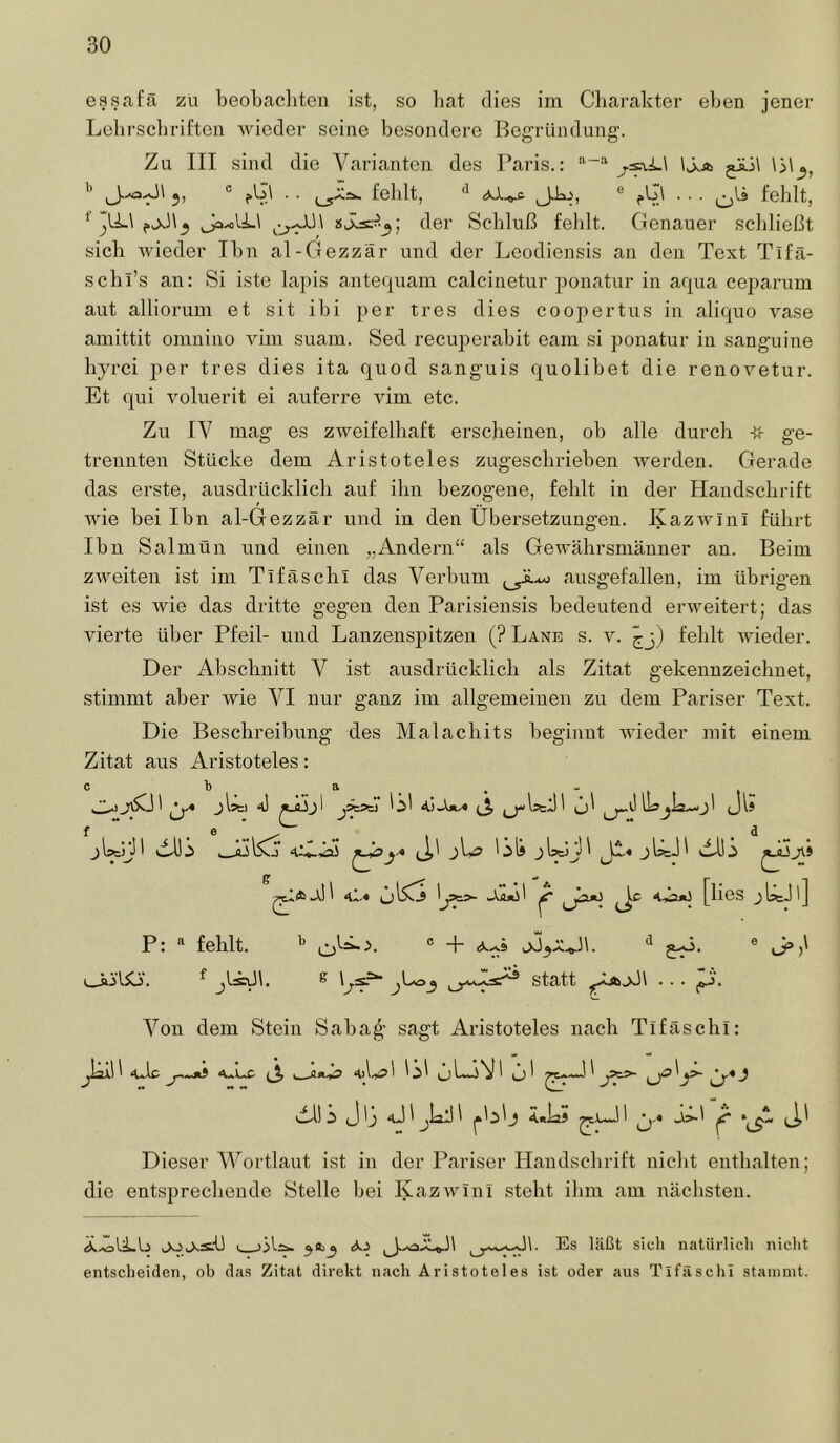 essafa zu beobachten ist, so liat dies im Charakter eben jener Lobrscbriftcn wieder seine besondere Begründung. Zu III sind die Varianten des Paris.: j-s-vi-i \j^ 5, ° fbl . . fehlt, ® .. . (-,lä fehlt, der Schluß fehlt. Genauer schließt sich wieder Ihn al-Gezzär und der Leodiensis an den Text Tifä- schl’s an: Si iste lapis anteqnam calcinetur ponatur in aqua ceparum aut alliorum et sit ibi per tres dies coopertus in aliquo vase ainittit omnino vim suam. Sed recuperabit eam si })onatur in sanguine hyrei per tres dies ita quod sanguis quolibet die renovetur. Et qui voluerit ei auferre vim etc. Zu IV mag es zweifelhaft erscheinen, oh alle durch ge- trennten Stücke dem Aristoteles zugeschriehen werden. Gerade das erste, ausdrücklich auf ihn bezogene, fehlt in der Handschrift wie hei Ihn al-Gezzär und in den Übersetzungen. Kazwlni führt Ihn Salmün und einen „Andern“ als Gewährsmänner an. Beim zweiten ist im Tifäschl das Verbum ausgefallen, im übrigen ist es wie das dritte gegen den Parisiensis bedeutend erweitert; das vierte über Pfeil- und Lanzensj)itzen (? Lane s. v. ^j) fehlt wieder. Der Abschnitt V ist ausdrücklich als Zitat gekennzeichnet, stimmt aber wie VI nur ganz im allgemeinen zu dem Pariser Text. Die Beschreibung des Malachits beginnt wieder mit einem Zitat aus Aristoteles: jIäi 4) jÄäj Üi (JIj f ** . « 1 „ . . ** . ^ . jUtrP Al).j jUsJl dd!.> 4I-« ^^ 4A«o [lies jlscP] P: fehlt. J.A. (.jii'lSo. ^ ^ j^3 statt ... (tfj. ^ J’)' A^on dem Stein Sahag sagt Aristoteles nach Tifäschl: ‘uip J—ui aÜ-C (j, 4)1.^ 1 ^ Abi J ij 4J1 jiall 1 Ä«la5 jAl ^ (J,i Dieser Wortlaut ist in der Pariser Handschrift nicht enthalten; die entsprechende Stelle bei Kazwini steht ihm am nächsten. Ä.iöli.L5 jolXäU i, }3t^ 50^3 Es läßt stell natürlich nicht entscheiden, ob das Zitat direkt nach Aristoteles ist oder aus Tifäschl stammt.