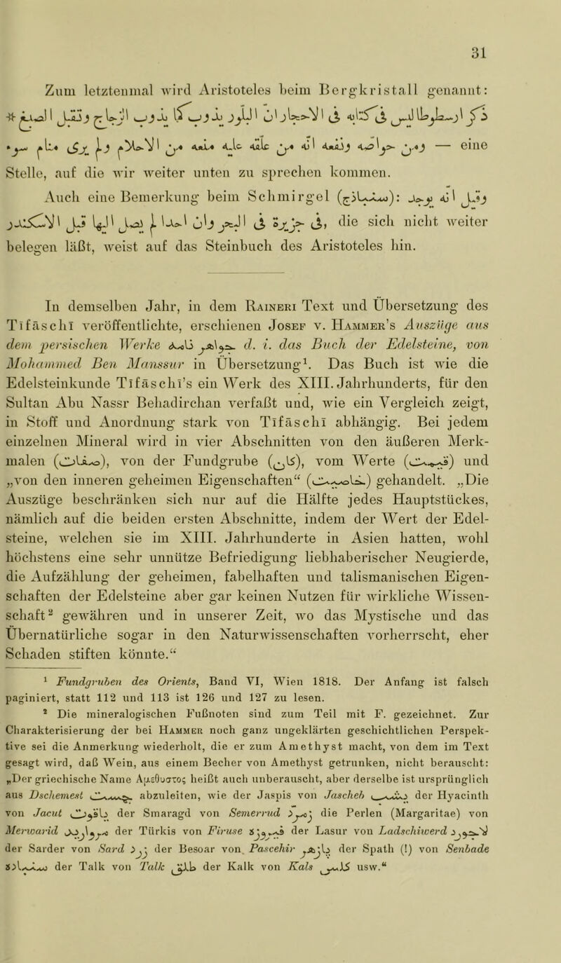 Zum letztenmal wird Aristoteles l»eim llergkristall geiiamit: ■tt 1—J J^ u' ^ (Ä Üs^Ia—.jl *^Ll« |._j ‘OtJL« 4..U <ulc <01 <ui.5_) ^,4j — eine Stelle, auf die wir weiter unten zu sprechen kommen. Auch eine Bemerkung’ beim Schmirgel (^5U>Lt* *j): <ül jAj j_c5ClV' J-» l^l'j. Ur-' u'j jäJI (Ä J.. ‘lie sich nicht weiter belegen läßt, weist auf das Steiubuch des Aristoteles hin. In demselben Jahr, in dem Raineri Text und Übersetzung des Tifäschl veröffentlichte, erschienen Josef v. Hammer’s Auszüge aus dem persischen Tl’ej’A’e d. i. das Buch der Edelsteine, von Mohammed Ben Manssur in Übersetzung^. Das Buch ist Avie die Edelsteiukunde Tlfäschi’s ein Werk des XIII. Jahrhunderts, für den Sultan Abu Nassr Behadirchan A^erfaßt und, Avie ein Vergleich zeigt, in Stoff und Anordnung stark A^on Tifäschl abhängig. Bei jedem einzelnen Mineral Avird in AÜer Abschnitten von den äußeren Merk- malen (oU^), A^oii der Fundgrube vom Werte und „A'on den inneren geheimen Eigenschaften“ gehandelt. „Die Auszüge beschränken sich nur auf die Hälfte jedes Hauptstückes, nämlich auf die beiden ersten Abschnitte, indem der Wert der Edel- steine, Avelchen sie im XHI. Jahrhunderte in Asien hatten, Avohl höchstens eine sehr unnütze Befriedigung liebhaberischer Neugierde, die Aufzählung der geheimen, fabelhaften und talismanischen Eigen- schaften der Edelsteine aber gar keinen Nutzen für Avirkliche Wissen- schaft^ gewähren und in unserer Zeit, avo das Mystische und das Übernatürliche sogar in den NaturAvissenschaften A^orherrscht, eher Schaden stiften könnte.“ * Fundgruben des Orients, Band VI, Wien 1818. Der Anfang ist falsch paginiert, statt 112 und 113 ist 126 und 127 zu lesen. * Die mineralogischen Fußnoten sind zum Teil mit F. gezeichnet. Zur Charakterisierung der bei Hammer noch ganz ungeklärten geschichtlichen Perspek- tive sei die Anmerkung wiederholt, die er zum Amethyst macht, von dem im Text gesagt wird, daß Wein, aus einem Becher von Amethyst getrunken, nicht berauscht: „Der griechische Name ÄiAsOuaTo; heißt ancli unberauscht, aber derselbe ist ursprünglich aus Dscheniest abzuleiten, wie der Jaspis von Jascheb der Hyacinth von Jacut der Smaragd von Semerrud die Perlen (Margaritae) von Merwa7-id der Türkis von Firuse der Lasur von Ladschitoerd der Sarder von Sard >y^ der Besoar von, Pascehir der Spath (!) von Senbade der Talk von Talk der Kalk von Kais usw.“