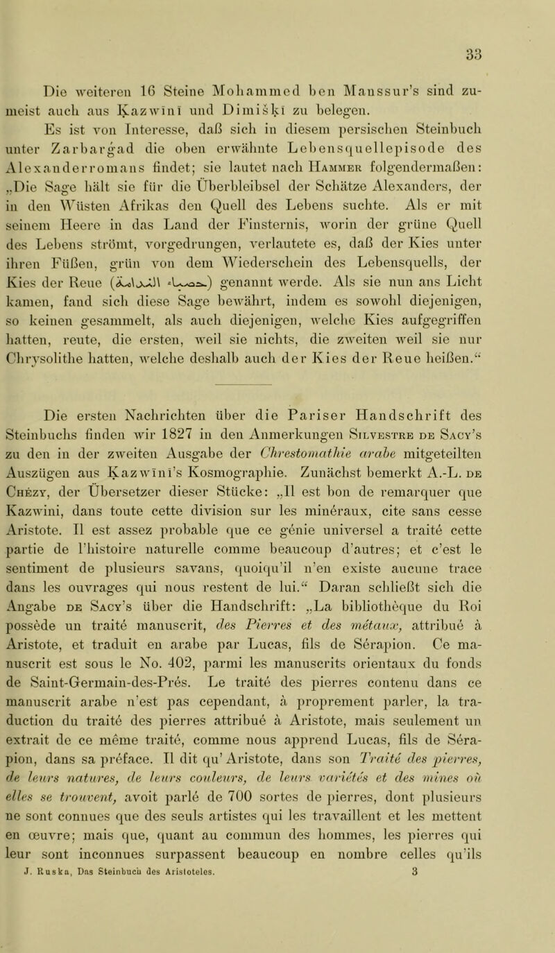 Die weiteren IG Steine Moliamined ben Maussur’s sind zu- meist aucb aus Kazwini und Diniiski zu belegen. Es ist A'on Interesse, daß sicli in diesem persisclien Steinbucli unter Zarbarg-ad die o])en orwäbnte Lebens(iuellepisode des Alexanderromans findet; sie lautet nach Hammer folgendermaßen; „Die Sage hält sie für die Überbleibsel der Schätze Alexanders, der in den Wüsten Afrikas den Quell des Lebens suchte. Als er mit seinem Heere in das Land der Finsternis, Avorin der grüne Quell des Lebens strömt, A^orgedrungen, A'erlautete es, daß der Kies unter ihren Füßen, grün A'on dem Wiedersebein des Lebensquells, der Kies der Reue genannt Averde. Als sie nun ans Liebt kamen, fand sicli diese Sage beAvälirt, indem es soAVobl diejenigen, so keinen gesammelt, als aucb diejenigen, AA'elcbe Kies aufgegriffen batten, reute, die ersten, AA-eil sie nichts, die zAveiten Aveil sie nur Cbrysolitbe hatten, Avelcbe deshalb auch der Kies der Reue beißen.^* Die ersten Nachrichten über die Pariser Handschrift des Steinbuclis linden Avir 1827 in den Anmerkungen Silvestre de Sacy’s zu den in der ZAA^eiten Ausgabe der Chvestoniathie arahe mitgeteilten Auszügen aus KazAA ini’s Kosmograpliie. Zunächst bemerkt A.-L. de Chezy, der Übersetzer dieser Stücke: ,,11 est hon de remarquer que KazAAÜni, dans tonte cette divisiou sur les miueraux, eite sans cesse Aristote. II est assez probable que ee genie universel a traite cette partie de l’histoire naturelle comme beaucoup d’autres; et c’est le Sentiment de plusieurs saA’^ans, quoiqu’il n’en existe aucune trace dans les ouvrages qui nous restent de lui.“ Daran schließt sich die Angabe de Sacy’s über die Handschrift: „La bibliotheque du Roi possede un traite manuscrit, des Pierres et des metanx, attribue ä Aristote, et traduit en arabe par Lucas, lils de Serapion. Ce ma- nuscrit est SOUS le No. 402, parnii les manuscrits orientaux du fouds de Saint-Germain-des-Pres. Le traite des jjierres contenu dans ce manuscrit arabe n’est jAas cepeudant, ä })roprement parier, la tra- duction du traite des pierres attribue ä Aristote, mais seulement uii extrait de ce meine traite, comme nous apprend Lucas, fils de Sera- pion, dans sa preface. 11 dit qu’Aristote, dans son Trcnte des pievres, de leurs natuves, de leurs couleurs, de leurs vayietes et des mines ot) eiles se trouvent, avoit parle de 700 sortes de pierres, dont plusieurs ne sont connues que des seuls artistes qui les traA^aillent et les mettent en cBUA^re; mais (pie, ({uant au conimun des hommes, les pierres qui leur sont incounues surpassent beaucoup en nombre celles qu’ils J. Ruska, Das Steinbue'u des Aristoteles. 3