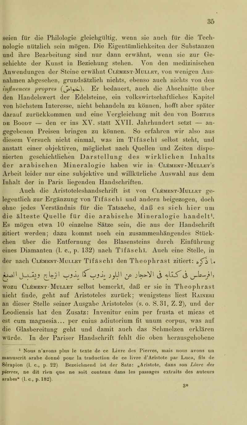 seien für die Pliilologie gleicligültig, wenn sie auch für die Tecli- nologie nützlich sein mögen. Die Eigentümlichkeiten der Substanzen und ihre Bearbeitung sind nur dann erwähnt, wenn sie zur Ge- schichte der Kunst in Beziehung stehen. Von den medizinischen Anwendungen der Steine erwähnt Clement-Mullet, von Avenigen Aus- nahmen ahgeselien, grundsätzlich nichts, ebenso auch nichts a^ou den i)ißuences proj^res Er bedauert, auch die Abschnitte über den HandelsAA'ert der Edelsteine, ein AmlksAvirtschaftliches Ka])itel Amn höchstem Interesse, nicht behandeln zu können, hofft aber später darauf zurückkommen und eine Vergleichung mit den Aon Boetius DE Boodt — den er ins XV. statt XVII. Jahrhundert setzt — an- gegebenen Preisen bringen zu können. So erfahren wir also aus diesem Versuch nicht einmal, Avas im Tifäschi seihst stellt, und anstatt einer objektiven, möglichst nach Quellen und Zeiten dispo- nierten geschichtlichen Darstellung des Avirklichen Inhalts der arabischen Mineralogie haben Avir in Clement-Mullet’s Arbeit leider nur eine subjektiA^e und AAullkürliche AusAA^ahl aus dem Inhalt der in Paris liegenden Handschriften. Auch die Aristoteleshandschrift ist A^on Clement-Mullet ge- legentlich zur Ergänzung A'on Tifäschi und andern heigezogen, doch ohne jedes Verständnis für die Tatsache, daß es sich hier um die älteste Quelle für die arabische Mineralogie handelte Es mögen etAva 10 einzelne Sätze sein, die aus der Handschrift zitiert Averden; dazu kommt noch ein zusammenhängendes Stück- chen über die Entfernung des Blasensteins durch Einführung eines Diamanten (1. c., p. 132) nach Tifäschi. Auch eine Stelle, in der nach Clement-Mullet Tifäschi den Theojihrast zitiert: U wozu Clement-Mullet selbst bemerkt, daß er sie in Theophrast nicht finde, geht auf Aristoteles zurück; wenigstens liest Raineui an dieser Stelle seiner Ausgabe Aristoteles (s. o. S.31, Z.2), und der Leodiensis hat den Zusatz: Invenitur enim per frusta et micas et est cum magnesia... per cuius adiutorium fit unum corpus, Avas auf die Glasbereitung geht und damit auch das Schmelzen erklären AAmrde. In der Pariser Handschrift fehlt die oben herausgehobene * Nous n’avons plus le texte de ce Livre des Pierres, iiiais iioiis avoiis un maniiscrit arabe donn4 pour la traductioii de ce livre d’Aristote par Luca, fils de Serapion (1. c., p. 22) Bezeiclineiid ist der Satz: „Äristote, dans son Livre des pierres, ne dit rien que ne soit contenu dans les passages extraits des auteurs arabes“ (1. c., p. 182). 3*