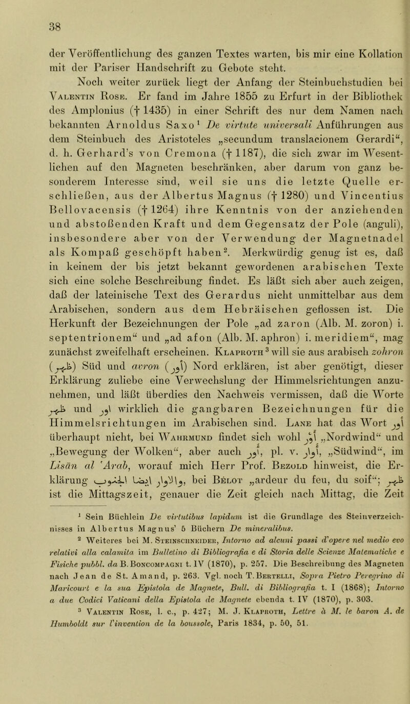 der Veröffentlicliung des ganzen Textes warten, bis mir eine Kollation mit der Pariser Handschrift zu Gebote steht. Noch weiter zurück liegt der Anfang der Steinhuchstudien bei Valentin Rose. Er fand im Jahre 1855 zu Erfurt in der Bibliothek des Amjilouius (f 1435) in einer Schrift des nur dem Namen nach hekannteu Arnoldus Saxo‘ De virtnte iimVersaZt Anführungen aus dem Steinbuch des Aristoteles „secundum translacionem Gerardi“, d. h. Gerhard’s von Cremona (f 1187), die sich zwar im Wesent- lichen auf den Magneten beschränken, aber darum von ganz be- sonderem Interesse sind, weil sie uns die letzte Quelle er- schließen, aus der Albertus Magnus ff 1280) und Vinceiitius Bellovacensis (f 1264) ihre Kenntnis von der anziehenden und abstoßenden Kraft und dem Gegensatz der Pole (anguli), insbesondere aber von der Verwendung der Magnetnadel als Kompaß geschöpft haben^. Merkwürdig genug ist es, daß in keinem der bis jetzt bekannt gewordenen arabischen Texte sich eine solche Beschreibung findet. Es läßt sich aber auch zeigen, daß der lateinische Text des Gerardus nicht unmittelbar aus dem Arabischen, sondern aus dem Hebräischen geflossen ist. Die Herkunft der Bezeichnungen der Pole „ad zaron (Alb. M. zoron) i. septentrionem“ und „ad afon (Alb. M. aphron) i. nieridiem“, mag zunächst zweifelhaft erscheinen. Klaproth ® will sie aus arabisch zoliron Süd und avron (j3\) Nord erklären, ist aber genötigt, dieser Erklärung zuliebe eine Verwechslung der Himmelsrichtungen anzu- nehmeu, und läßt überdies den Nachweis vermissen, daß die Worte und wirklich die gangbaren Bezeichnungen für die Himmelsrichtungen im Arabischen sind. Lane hat das Wort j^\ überhaupt nicht, bei Wahrmund findet sich wohl „Nordwind“ und „Bewegung der Wolken“, aber auch pl. v. „Südwind“, im Lisän cd ’Arah, worauf mich Herr Prof. Bbzuld liiuAveist, die Er- klärung bei Belot „ardeur du feu, du soif“; ist die Mittagszeit, genauer die Zeit gleich nach Mittag, die Zeit ^ Sein Büchlein De virtiitibus lapidum ist die Grundlage des Steiiiverzeich- nis.ses in Albertus Magnus’ 5 Büchern De mineralihtts. ^ Weiteres bei M. Steinsciinuidei!, Intorno ad alcuni passi d'opere nel medio evo relativi alla calamüa. im Bulletino di Bihliografia e di Storia delle Scienze Malematiche e Fisiche puhbl. da B. Boncompagni t. IV (1870), p. 2.57. Die Beschreibung des Magneten nach Jean de St. Amand, p. 263. Vgl. noch T.Bertelli, Sopra Pietro Peregrino di Maricourt e la sua Kpistola de Alagnete, Bull, di Bibliografia t. I (1868); Intorno a due Codici Vaticani della Epistola de Magnete ebenda t. IV (1870), p. 303. “ Valentin Rose, 1. c., p. 427; M. .1. Klaproth, Lettre ä M. le baron A. de Humboldt siir l'inveniioii de la botcssole, Paris 1834, p. 50, 51.