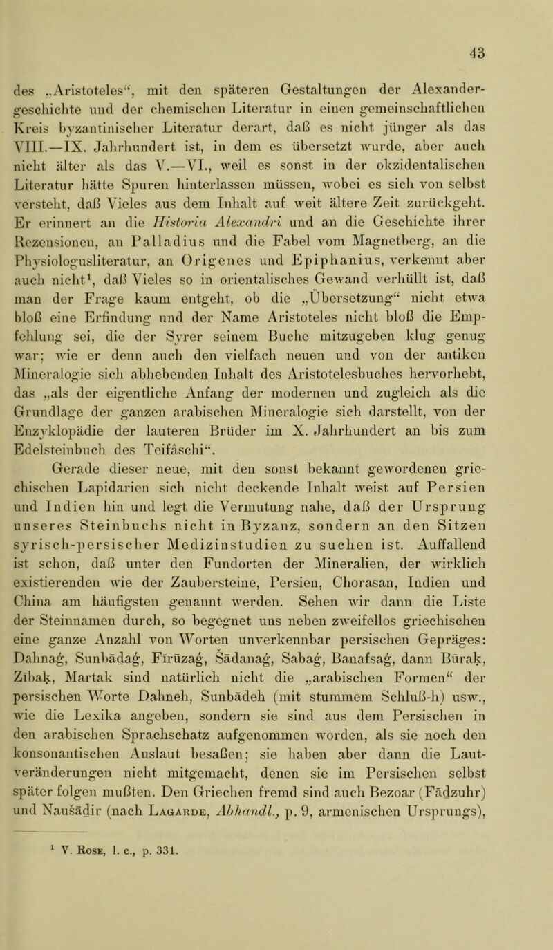 des „Aristoteles“, mit den späteren Gestaltungen der Alexander- gescliiclitc und der clieniisclion Literatur in einen gemeinschaftliclien Kreis hyzantinisclier Literatur derart, daß es nicht jünger als das VIII.—IX. Jahrhundert ist, in dem es übersetzt wurde, aber auch nicht älter als das V.—VL, weil es sonst in der okzidentalischen Literatur hätte Spuren hinterlassen müssen, wobei es sich A^on selbst versteht, daß Vieles aus dem Inhalt auf Aveit ältere Zeit zurückgeht. Er erinnert an die Historin Alexandri und an die Geschichte ihrer Rezensionen, an Palladius und die Fabel vom Magnetherg, an die Physiologusliteratur, an Origenes und Epiphanius, verkennt aber auch nicht', daß Vieles so in orientalisches GeAA-and A^erhüllt ist, daß mau der Frage kaum entgeht, ob die „Übersetzung“ nicht etAva bloß eine Erfindung und der Name Aristoteles nicht bloß die Emp- fehlung sei, die der Syrer seinem Buche mitzugehen klug genug war; wie er denn auch den Adelfach neuen und a^ou der antiken Mineralogie sich ahhebenden Inhalt des Aristotelesbuches heiworheht, das „als der eigentliche Anfang der modernen und zugleich als die Grundlage der ganzen arabischen Mineralogie sich darstellt, A'^on der Enzyklopädie der lauteren Brüder im X. Jahrhundert an bis zum Edelsteinbuch des Teifäschi“. Gerade dieser neue, mit den sonst bekannt geAvordenen grie- chischen Lapidarien sich nicht deckende Inhalt AV'eist auf Persien und Indien hin und legt die Vermutung nahe, daß der Ursprung unseres Steinbuchs nicht in Byzanz, sondern an den Sitzen syrisch-iiersischer Medizinstudien zu suchen ist. Auffallend ist schon, daß unter den Fundorten der Mineralien, der Avirklich existierenden A\'ie der Zauhersteine, Persien, Chorasan, Indien und China am häufigsten genannt Averden. Sehen Avir dann die Liste der Steinnamen durch, so begegnet uns neben ZAveifellos griechischen eine ganze Anzahl von Worten unA^erkennhar persischen Gepräges: Dahna^, Sunhädag, Flrüzag, Sädanag, Sabag, Banafsag, dann Bürak, Zihak, Martak sind natürlich nicht die „arabischen Formen“ der persischen V/orte Dahneh, Sunbädeh (mit stummem Schluß-h) usav., wie die Lexika angeben, sondern sie sind aus dem Persischen in den arabischen Sprachschatz aufgenommen worden, als sie noch den konsonantischen Au.slaut besaßen; sie haben aber dann die Laut- veränderungen nicht mitgemacht, denen sie im Persischen selbst später folgen mußten. Den Griechen fremd sind auch Bezoar (Fädzuhr) und Nausädir (nach Laoarde, Ahhandl., p. 9, armenischen Ursprungs), * V. Rose, 1. c., p. 331.