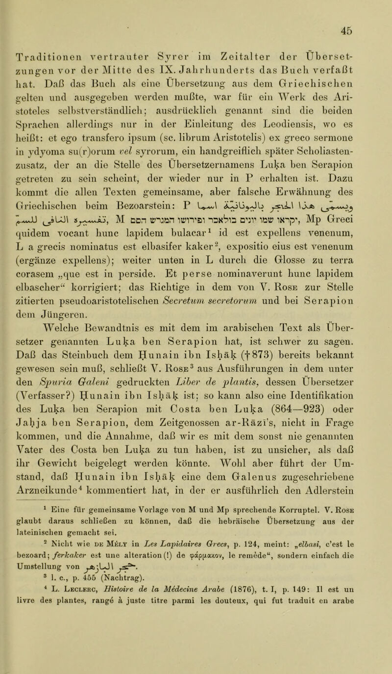 Traditionen A'ertranter Syrer iin Zeitalter der Überset- zungen vor der Mitte des IX. Jahrhunderts das Buch verfaßt liat. Daß das Bucli als eine Übersetzung' aus dem Griechischen gelten und ausgegehen werden mußte, war für ein Werk des Ari- stoteles selbstverständlich; ausdrücklich genannt sind die beiden Sprachen allerdings nur in der Einleitung des Leodiensis, wo es heißt: et ego transfero ipsum (sc. librum Aristotelis) ex greco sermone in ydyoma su(r)orum vel syrorum, ein handgreiflich später Scholiasten- zusatz, der an die Stelle des Übersetzernamens Luka ben Serapion getreten zu sein scheint, der wieder nur in V erhalten ist. Dazu kommt die allen Texten gemeinsame, aber falsche Erwähnung des Ciriechischeii beim Bezoarstein: P wnjian iwitsi naxha cdt' iüu.’ Mp Greci quidem vocant hunc lapidem bulacar^ id est expellens venenum, L a grecis nominatus est elbasifer kaker'^, expositio eins est venenum (ergänze expellens); weiter unten in L durch die Glosse zu terra corasem „que est in perside. Et perse nominaverunt hunc lapidem elbascher“ korrigiert; das Richtige in dem von V. Rose zur Stelle zitierten pseudoaristotelischen Secretmn secretorion und bei Serapion dem Jüngeren. Welche Bewandtnis es mit dem im arabischen Text als Über- setzer genannten Luka ben Serapion bat, ist schwer zu sagen. Daß das Steinbuch dem Hunain ihn Ishäk (f 873) bereits bekannt gewesen sein muß, schließt V. Rose® aus Ausführungen in dem unter den Sjiuria Galeni gedruckten Liber de plantis, dessen Übersetzer (Verfasser?) ljunain ihn Ishäk ist; so kann also eine Identifikation des Luka ben Serapion mit Costa ben Luka (864—923) oder Jahja ben Serapion, dem Zeitgenossen ar-Räzi’s, nicht in Frage kommen, und die Annahme, daß wir es mit dem sonst nie genannten Vater des Costa ben Luka zu tun haben, ist zu unsicher, als daß ihr Gewicht beigelegt werden könnte. Wohl aber führt der Um- stand, daß Ilunain ihn Ishäk eine dem Galenus zugeschriebene Arzneikunde ^ kommentiert hat, in der er ausführlich den Adlerstein * Eine für gemeinsame Vorlage von M und Mp sprechende Korruptel. V. Rose glaubt daraus schließen zu können, daß die hebräische Übersetzung aus der lateinischen gemacht sei. ~ Nicht wie de Mely in Les Lapidaires Orecs, p. 124, meint: „elbasi, c’est le hezoard;/erÄra/cer est une alteration (!) de tpäppaxov, le remede“, sondern einfach die Umstellung von ® 1. c., p. 455 (Nachtrag). ■* L. Leclerc, Hisloire de la Midecine Arabe (1870), t. I, p. 149: II est un livre des plantes, rangd ä juste titre parmi les douteux, qui fut traduit en arabe