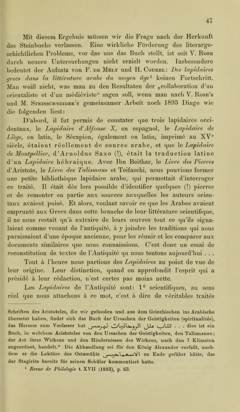 Jlit diesem Ergebnis müssen wir die Frage nach der Herkunft des Steinbnchs verlassen. Eine wirkliche Förderung des literarge- schichtlichen Problems, vor das uns das Buch stellt, ist seit V. Rose durch neuere Untersuchungen nicht erzielt worden. Insbesondere bedeutet der Aufsatz von F. de Mely und II. Courel: Des lapidaires grecs dans la litterature arahe du mögen dge^ keinen Fortschritt. Man weiß nicht, Avas man zu den Resultaten der „collaboration d’un orientaliste et d’un inedieAdste“ sagen soll, Avenn man nach V. Rose's und M. Steinschneidek’s gemeinsamer Arbeit noch 1893 Dinge Avie die folgenden liest: D’abord, il fut permis de constater cpie trois lapidaires occi- dentaux, le iMpidaire d’Alfonse X, en esjmgnol, le Lapidaire de Liege, en latin, le Serapion, egalement en latin, imprime au XV*’ siede, etaient reellement de source arabe, et cpie le Lapidaire de Montpellier, d’Arnoldus Saxo (!), etait la traduction latine d’un Lapidaire hebraique. AA^ec Ibn Beithar, le Livre des Pierres d’Aristote, le Livre des Talismans et Teifaschi, nous pouAÜons former une petite bibliotheque lapidaire arabe, qui permettait d’interroger ce traite. II etait des lors possible d’identifier quelques (!) pierres et de remonter en partie aux sources auxquelles les auteurs orien- taux avaient puise. Et alors, voulant saA'^oir ce que les Arabes aA^aient emprunte aux Grecs dans cette brauche de leur litterature scientifique, il ne nous restait qu’ä extraire de leurs oeuAa’es tout ce qu’ils signa- laient comme A^enant de l’antiquite, a y joindre les traditions qui nous paraissaient d’une epoque ancienne, pour les reunir et les comparer aux documents similaires que nous connaissions. C’est donc un essai de reconstitution de textes de l’Antiquite qu nous teutous aujourd’hui . . . Tout k l’heure nous partions des Lapidaires au point de vue de leur origine. Leur distinction, quand ou approfondit l’esprit qui a preside a leur redaction, n’est certes pas moins nette. Les Lapidaires de l’Autiquite sont: 1® scientifiques, au sens reel que nous attachous a ce mob c’est ä dire de A^eritables traites Schriften des Aristoteles, die wir gefunden und aus dem Griechischen ins Arabische übersetzt haben, findet sich das Buch der Ursachen der Geistigkeiten (spiritualitös), das Hermes zum Verfasser hat . . . dies ist ein Buch, in welchem Aristoteles von den Ursachen der Geistigkeiten, den Talismanen; der Art ihres Wirkens und den Hindernissen des Wirkens, nach den 7 Klimaten angeordnet, handelt.“ Uie Abhandlung sei für den König Alexander verfaßt, nach- dem er die Lektüre des Ostamäl.üs \ zu Ende geführt hätte, das der Stagirite bereits für seinen Schüler kommentiert hatte. ^ Revue de Philologie t. XVII (1893), p. 63.