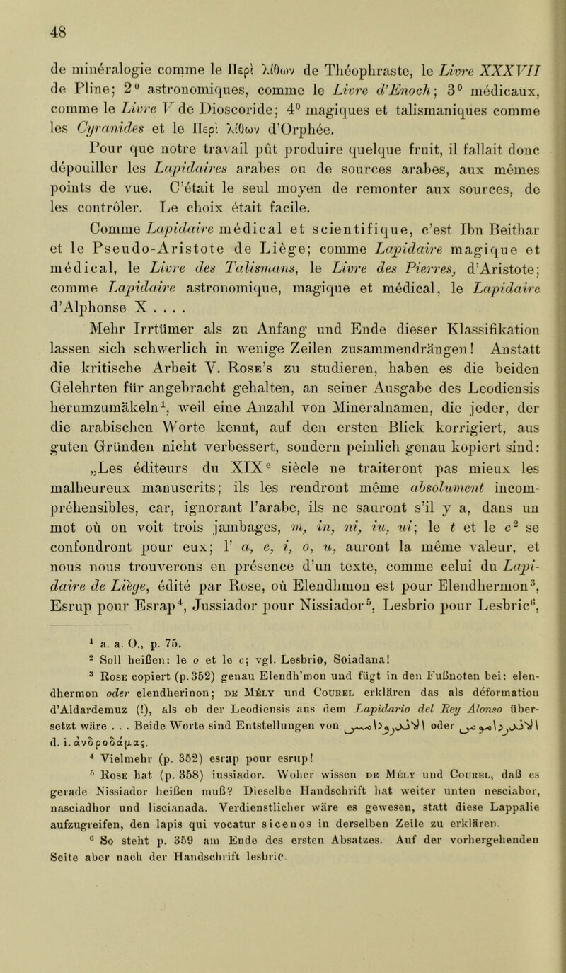 de min^ralogie comme le Ikpt >a'0o)v de Theophraste, le Livre XXXVII de riine; 2*^ astrouomiques, comme le Livre d’Enoch] 3° medicaux, comme le Livre F de Dioscoride; 4*^ magi([ues et talismaniques comme les Cyranides et le llepl AtOwv d’Orphee. Pour que notre tra,yail ])üt ])roduire (juelque fruit, il fallait douc depouiller les iMjpidmres arabes ou de sources arabes, aux meines points de vue. C’etait le seul moyeii de remonter aux sources, de les Controler. Le cboix etait facile. Comme Lcvpidaire medical et scientifique, c’est Ibn Beitbar et le Pseudo-Aristote de Liege; comme Lapldaire magique et medical, le Livre des Talismans, le Livre des Pierres, d’Aristote; comme Lapidaire astronomique, magique et medical, le I^apidaire d’Alphonse X . . . . Mehr Irrtümer als zu Anfang und Ende dieser Klassifikation lassen sieb scliwerlicb in wenige Zeilen zusammendrängen! Anstatt die kritische Arbeit V. Rose’s zu studieren, haben es die beiden Gelehrten für angebracht gehalten, an seiner Ausgabe des Leodiensis herumzumäkeln weil eine Anzahl von Mineralnameu, die jeder, der die arabischen Worte kennt, auf den ersten Blick korrigiert, aus guten Gründen nicht verbessert, sondern peinlich genau kopiert sind: „Les editeurs du XIX® siede ne traiteront jias mieux les malheureux manuscrits; ils les rendrout meme absoliiment incom- prehensibles, car, ignorant l’arabe, ils ne sauront s’il j a, daus uu mot oü on voit trois jambages, m, in, ni, iu, ui-, le ^ et le se confondront pour eux; F a, e, i, o, u, aurout la meme valeur, et nous nous trouverons en presence d’un texte, comme celui du Lapi- daire de Liege, edite jiar Rose, oü Elendbmou est pour Elendliermon®, Esrup pour Esrap*, Jussiador pour Nissiador^, Lesbrio pour Lesbric*', * a. a. O., p. 75. ^ Soll heißen: le o et le c; vgl. Lesbrio, Soiadana! ® Rose copiert (p.352) genau ElendlTmon uud fügt in den Fußnoten bei: elen- dhermon oder elendberinon; de Mely und Coubel erklären das als ddforination d’Aldardemuz (1), als ob der Leodiensis aus dem Lapidario del Bey Alonno über- setzt wäre . . . Beide Worte sind Entstellungen von \ oder d. i. dvopooä|j.as. ■' Vielmehr (p. 352) esrap pour esrup! ^ Kose bat (p. 358) iussiador. Woher wissen de MAly und Courel, daß es gerade Nissiador beißen muß? Dieselbe Handschrift bat weiter unten nesciabor, nasciadhor und liscianada. Verdienstlieber wäre es gewesen, statt diese Lappalie aufzugreifen, den lapis qui vocatur sicenos in derselben Zeile zu erklären. ® So steht p. 359 am Ende des ersten Absatzes. Auf der vorhergehenden Seite aber nach der Handschrift lesbric