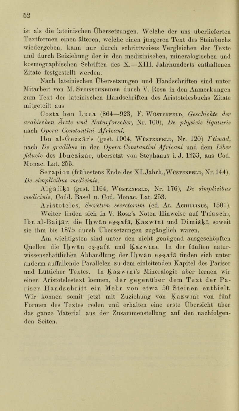 ist als die lateinischen Übersetzungen. Welche der uns überlieferten Textfonneu einen älteren, welche einen jüngeren Text des Steinhuchs wiedergehen, kann nur durch schrittweises Vergleichen der Texte und durch Beiziehung der in den medizinischen, mineralogischen und kosmogra])hischen Schriften des X.—XIII. Jahrhunderts enthaltenen Zitate festgestellt werden. Nach lateinischen Übersetzungen und Handschriften sind unter Mitarbeit von M. Steinschneider durch V. Rose in den Anmerkungen zum Text der lateinischen Handschriften des Aristotelesbuchs Zitate niitgeteilt aus Costa ben Luca (864—923, F. Wüstenpeld, Geschichte der arabischen Ärzte und Naturforscher, Nr. 100), De jihysicis ligaturis nach Opera Constantini Africani. Ihn al-Gezzär’s (gest. 1004, Wüstenfeld, Nr. 120) Ttimad, nach De gradihus in den Opera Constantini Af ricani und dem Liber fducie des Ibnezizar, übersetzt von Stephanus i. J. 1233, aus Cod. Monac. Lat. 253. Serapion (frühestens Ende des XI. Jahrh.,Wüstenfeld, Nr. 144), De simplicibus medicinis. Algäfikl (gest. 1164, Wüstenfeld, Nr. 176), De simplicibus medicinis, Codd. Basel u. Cod. Monac. Lat. 253. Aristoteles, Secretum secretorum (ed. Al. Achillinus, 1501). Weiter finden sich in V. Rose’s Noten Hinweise auf Tifäschi, Ihn al-Baitär, die Ihwäu es-safä, Kazwinl und Dimiski, soweit sie ihm bis 1875 durch Übersetzungen zugänglich waren. Am wichtigsten sind unter den nicht genügend ausgeschöpften Quellen die Ihwän es-.safä und Kazwini. ln der fünften natur- wissenschaftlichen Abhandlung der Ihwän es-safä finden sich unter anderm auffallende Parallelen zu dem einleitenden Kapitel des Pariser und Lütticher Textes. In Kazwlnl’s Mineralogie aber lernen wir einen Aristotelestext kennen, der gegenüber dem Text der Pa- riser Handschrift ein Mehr a'ou etAva 50 Steinen enthielt. Wir können somit jetzt mit Zuziehung A'on IvazAvIni Amn fünf Formen des Textes reden und erhalten eine erste Übersicht über das ganze IMaterial aus der Zusammenstellung auf den nachfolgen- den Seiten.