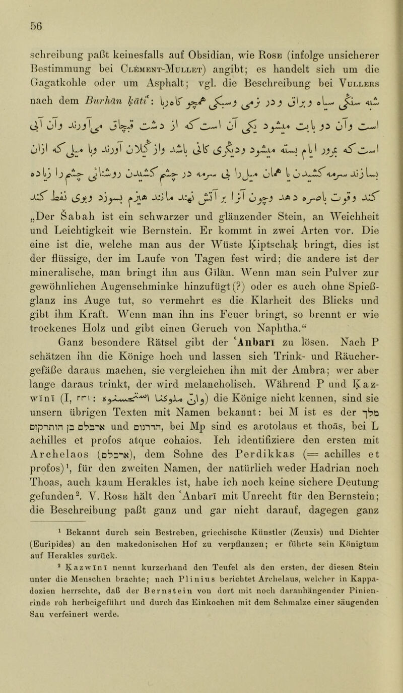 Schreibung paßt keinesfalls auf Obsidian, wie Rose (infolge unsicherer Bestimmung bei Clembnt-Mullet) angibt; es handelt sich um die Gagatkohle oder um Asphalt; vgl. die Besclireibung bei Vüi-lers nach dem Bnrhän kCiti: LjelT «uA Ob 0' ^}:> Ob sZ-— ob' b iS -tib JaÄJ ^ üjj L« ^ b' -X4> i ok_.'yi) -Xlb „Der Öabah ist ein schwarzer und glänzender Stein, an Weichheit und Leichtigkeit wie Bernstein. Er kommt in zwei Arten vor. Die eine ist die, welche man aus der Wüste Kiptschak bringt, dies ist der flüssige, der im Laufe von Tagen fest wird; die andere ist der mineralische, man bringt ihn aus Gilän. Wenn man sein Pulver zur gewöhnlichen Augenschminke hinzufügt (?) oder es auch ohne Spieß- glanz ins Auge tut, so vermehrt es die Klarheit des Blicks und gibt ihm Kraft. Wenn man ihn ins Feuer bringt, so brennt er wie trockenes Holz und gibt einen Geruch von Naphtha.“ Ganz besondere Rätsel gibt der ‘Allbari zu lösen. Nach P schätzen ihn die Könige hoch und lassen sich Trink- und Räucher- gefäße daraus machen, sie vergleichen ihn mit der Ambra; wer aber lange daraus trinkt, der wird melancholisch. Während P und Kaz- winl (I, rri ; \ LtS^Lo Jj'3) die Könige nicht kennen, sind sie unsern übrigen Texten mit Namen bekannt: bei M ist es der “[bö Dipimn p obüN und mmn, bei M]) sind es arotolaus et thoäs, bei L achilles et profos atque cohaios. Ich identifiziere den ersten mit xArchelaos (c“?^!«), dem Sohne des Perdikkas (= achilles et profos) b für den zweiten Namen, der natürlich weder Hadrian noch Thoas, auch kaum Herakles ist, habe ich noch keine sichere Deutung gefunden^. V. Rose hält den ‘Anbari mit Unrecht für den Bernstein; die Beschreibung paßt ganz und gar nicht darauf, dagegen ganz ' Bekannt durch sein Bestreben, griechische Künstler (Zeuxis) und Dichter (Euripides) an den makedonischen Hof zu verpflanzen; er führte sein Königtum auf Herakles zurück. * Kazwini nennt kurzerhand den Teufel als den ersten, der diesen Stein unter die Menschen brachte; nach Plinius berichtet Archelaus, welcher in Kappa- dozien herrschte, daß der Bernstein von dort mit noch daranhängender Pinion- rinde roh herbeigeführt und durch das Einkochen mit dem Schmalze einer säugenden Sau verfeinert werde.