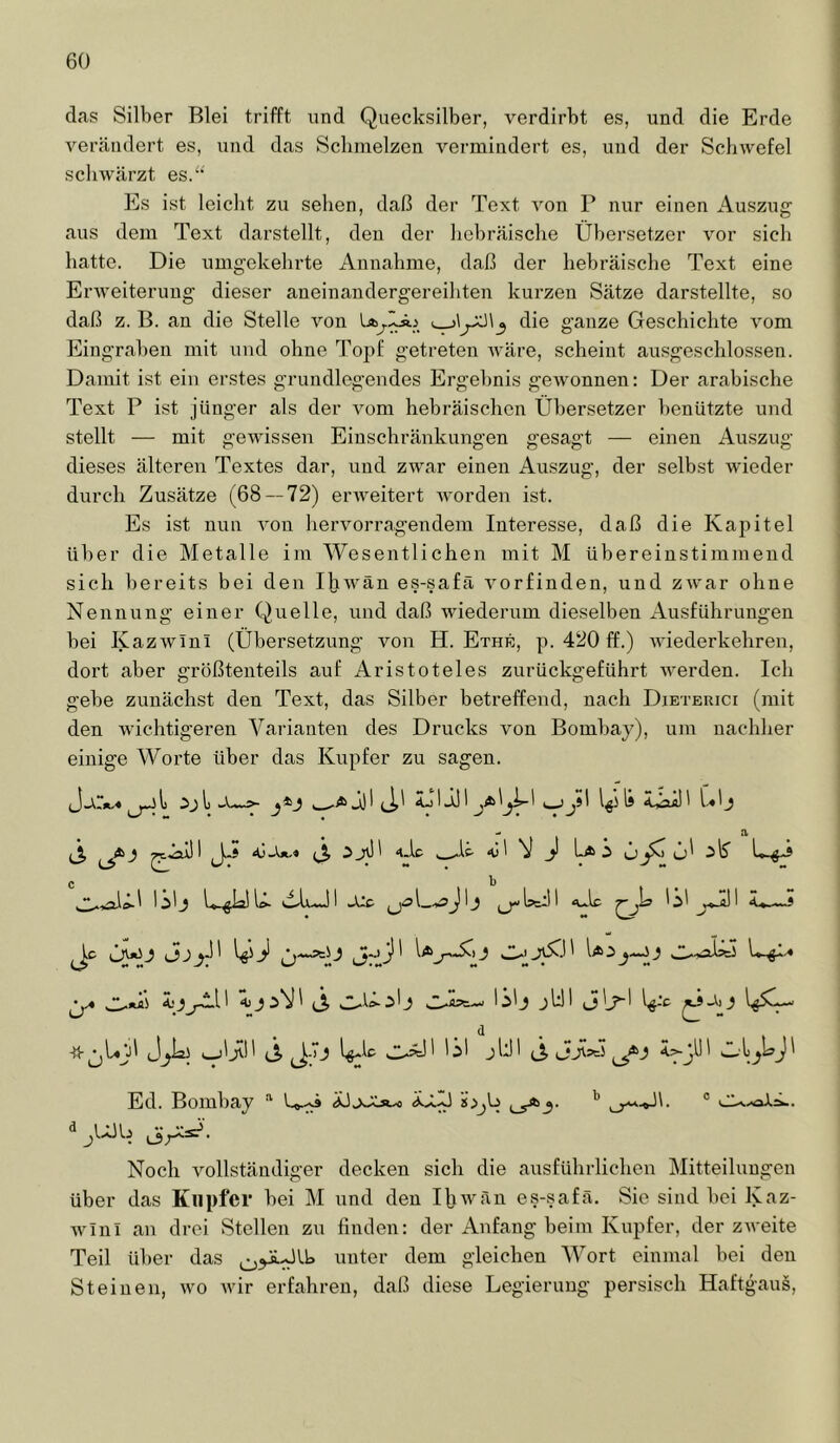 das Silber Blei trifft und Quecksilber, verdirbt es, und die Erde vertäiidert es, und das Schmelzen vermindert es, und der Schwefel scliWtärzt es.“ Es ist leicht zu sehen, daß der Text Amn P nur einen Auszug aus dem Text darstellt, den der hebräische Übersetzer vor sich hatte. Die umgekehrte Annahme, daß der hebräische Text eine Erweiterung dieser aneinandergereihten kurzen Sätze darstellte, so daß z. B. an die Stelle Amn die ganze Geschichte Amm Eingraben mit und ohne Topf getreten Aväre, scheint ausgeschlossen. Damit ist ein erstes grundlegendes Ergebnis geAvonnen: Der arabische Text P ist jünger als der Amm hebräischen Übersetzer benützte und stellt — mit geAAussen Einschränkungen gesagt — einen Auszug dieses älteren Textes dar, und zAvar einen Auszug, der selbst Avieder durch Zusätze (68 — 72) emveitert Avorden ist. Es ist nun Amn heiworragendem Interesse, daß die Kapitel über die Metalle im Wesentlichen mit M übereinstimmend sich bereits bei den I|jAvän es-safä A^orfinden, und zAvar ohne Nennung einer Quelle, und daß AAuederum dieselben xA.usführungen bei KazAvini (Übersetzung von H. Ethe, p. 420 ff.) Aviederkehren, dort aber größtenteils auf Aristoteles zurückgeführt Averden. Ich gebe zunächst den Text, das Silber betreffend, nach Dieteuici (mit den Avichtigeren Varianten des Drucks von Bombay), um nachher einige Worte über das Kupfer zu sagen. l) j) 1 I jJ 1 1 jüI I !ji\ 1^5 Is «tiaa! 1 üÜ 4.1e N j! La i ö c t l^lj AijuJl -Uc 1^1 j.*.!)! i»—J ^ Äi}i A j ' J, jlJi ^ d -ü-^L^jjl (Ä 0?^' lil jUI (Ä 33^^ Ed. Bombay • U-.^ 8;ijb ® Noch vollständiger decken sich die ausführlichen Mitteilungen über das Kupfer bei M und den liiAvän es-safä. Sie sind bei Kaz- wlnl an drei Stellen zu finden: der Anfang beim Kupfer, der ZAA-eite Teil über das unter dem gleichen AVort einmal bei den Steinen, wo Avir erfahren, daß diese Legierung persisch Haftgaus,