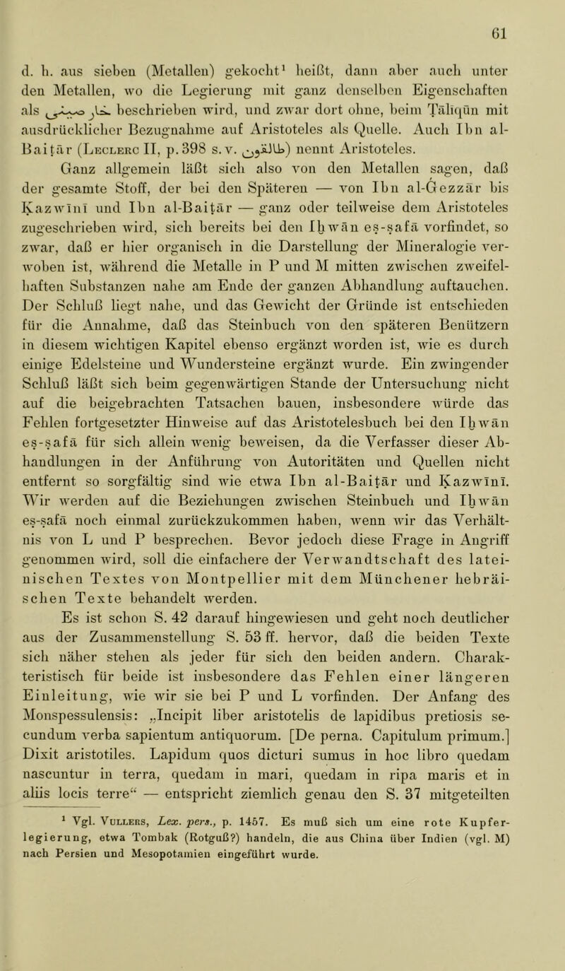 öl d. li. aus siebeu (Metallen) gekoclit* heißt, dann aber auch unter den Metallen, wo die Legierung’ mit ganz denselben Eigenschaften als beschrieben wird, und ZAvar dort ohne, beim TriliqQn mit ausdrücklicher Bezugnahme auf Aristoteles als Quelle. Auch Ihn al- Baitär (Leclerc IT, p.398 s. v. nennt Aristoteles. Ganz allgemein läßt sich also Aon den Metallen sagen, daß der gesamte Stoff, der bei den Späteren — Amn Ihn al-Gezzär bis lyazAA-ini und Ihn al-Baitär — ganz oder teilweise dem Aristoteles zugesclirieben Avürd, sich bereits bei den Ihwän es-safä vorfindet, so zwar, daß er hier organisch in die Darstellung der Mineralogie A’’er- Avoben ist, AA^ährend die Metalle in P und M mitten zAvischen ZAveifel- baften Substanzen nahe am Ende der ganzen Abhandlung auftauchen. Der Schluß liegt nahe, und das GeAvicht der Gründe ist entschieden für die Annahme, daß das Steinbuch Amn den späteren Benützern in diesem wichtigen Kapitel ebenso ergänzt Avorden ist, Avie es durch einige Edelsteine und Wundersteine ergänzt wurde. Ein ZAvingender Schluß läßt sich beim gegenAvärtigen Stande der Untersuchung nicht auf die beigebrachten Tatsachen bauen, insbesondere Avürde das Fehlen fortgesetzter Hinweise auf das Aristotelesbuch bei den IliAvän es-safä für sich allein AA^enig beAveisen, da die Verfasser dieser Ab- handlungen in der Anführung von Autoritäten und Quellen nicht entfernt so sorgfältig sind AAÜe etAva Ihn al-Baitär und lyazAvlni. Wir Averden auf die Beziehungen ZAAdscheu Steinbuch und IhAVän es-.safä noch einmal zurückzukommen haben, Avenn Avir das Verhält- nis Amn L und P besprechen. Bevor jedoch diese Frage in Angriff genommen Avird, soll die einfachere der VerAvandtschaft des latei- nischen Textes von Montpellier mit dem Münchener hebräi- schen Texte behandelt Averden. Es ist schon S. 42 darauf hingeAviesen und geht noch deutlicher aus der Zusammenstellung S. 53 ff. herAmr, daß die beiden Texte sich näher stehen als jeder für sich den beiden andern. Charak- teristisch für beide ist insbesondere das Fehlen einer längeren Einleitung, wie Avir sie bei P und L vorfinden. Der Anfang des Monspessulensis: „Incipit über aristotelis de lapidibus pretiosis se- cundum A'erba sapientum antiquorum. [De perna. Capitulum primum.] Dixit aristotiles. Laj)idum quos dicturi sumus in hoc libro quedam nascuntur in terra, quedam in mari, quedam in ripa maris et in aliis locis terre“ — entspricht ziemlich genau den S. 37 mitgeteilten * Vgl. VuLLERS, Lex. per»., p. 1457. Es muß sich um eine rote Kupfer- legierung, etwa Tombak (Rotguß?) handeln, die aus Cliina über Indien (vgl. M) nach Persien und Mesopotamien eingeführt wurde.