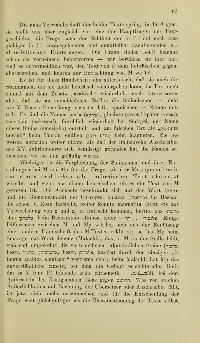 sie stellt uns aber zugleich vor eine der Hauptfragen der Text- geschicdite, die Frage nach der Echtheit der in P (und noch aus- giehigcr in L) vorausgehenden und unmittelbar nachfolgenden al- chemistischen Erörterungen. Die Frage stellen heißt beinahe schon sie verneinend heantvorten — wir berühren sie hier nur, weil es unvei-ineidlich wai‘, den T'ext von P dem hebräischen gegen- iiherzustollen, und kehren zur Betrachtung von M zurück. Es ist für diese Handschrift charakteristisch, daß sie auch die Steinnamen, die sie nicht hebräisch wiedergehen kann, im Text noch einmal mit dem Zusatz „arabisch“ wiederholt, noch interessanter aber, daß sie an verschiedenen Stellen die italienischen — nicht Avie \. Boseas Bemerkung ei’Avarten läßt, spanischen — Namen mit- teilt. Es sind die Namen perla (xbn's), giaciiito (ininw! später inrsNj), smeraldo (n.s'nars'!), fälschlich Aviederholt hei Smirgel, der Name dieses Steins (smeriglio) entstellt und am falschen Ort als „gäklntö merinö“ beim Türkis, endlich giro (iwj) beim Magneten. Sie be- Aveisen natürlich AA'eiter nichts, als daß der italienische Abschreiber des XV. Jahrhunderts sich bemüssigt gefunden hat, die Namen zu- zusetzen, Avo sie ihm geläufig Avaren. \Abchtiger ist die Vergleichung der Steinnamen und ihrer Ent- stellungen bei M und Mj) für die Frage, ob der Monspessulensis aus einem arabischen oder hebräischen Text übersetzt wurde, und Avenn aus einem hebräischen, oh es der Text Amn M geAvesen ist. Die Ausbeute beschränkt sich auf das Wort lesen und die Gemeinsamkeit der Corruptel bulacar (15x^12) für Bezoar, die schon V. Rose feststellt, Aveiter könnte magnatiui (statt -tis aus VerAvechslung Amu d und d) in Betracht kommen, beriiic aus statt beim Bezoarstein clkibori eldor = n . . . nnjbx. Einige Differenzen ZAvischen M und Mp würden sich aus der Benützung einer andern Handschrift des M-Textes erklären; so hat Mp beim Smaragd das Wort deheuc (Malachit), das in M au der Stelle fehlt, während umgekehrt die Amrscliiedenen jäkütälmlichen Steine (mans, bezAv. -uri2, pnsnrbs, bezAV. Diöijbx) durch den einzigen „in liugua arabica elantazar“ Amrtreten sind; beim IMalachit hat Mp das unverständliche cimetit, bei dem die Geburt erleichternden Stein das in IM (und P) fehlende arab. clithemeth = bei dem Amb rastein den Königsnamen thoas gegen onnn. Was Amn solchen Äußerlichkeiten auf Rechnung der Übersetzer oder Abschreiber fällt, ist jetzt nicht mehr auszumachen und für die Entscheidung der Frage AAmit gleichgültiger als die Übereinstimmung der Texte selbst.