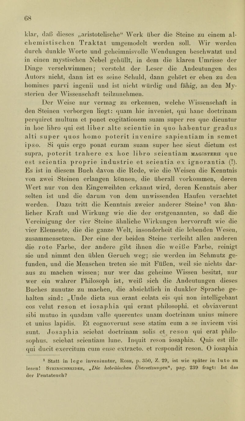 GH Id.'ii-, dieses „a.i'istotoliscdie“ V\^erk üGer die >Steinc zu einem al- cliemistisclien Traktat umg-emüdelt Averdeii soll. Wir werden durch dunkle AVorte und gclieiinnisvolle Wendungen bcscliwatzt und in einen injstisclien Nebel gehüllt, in dem die klaren Umrisse der Dingo versclnvimmen; versteht der J^eser die Andeutungen des Autors nicht, dann ist es seine Schuld, dann gehört er eben zu den homines jtarvi ingenii und ist nicht würdig und fähig, an den My- sterien dei' AV^issenschal't teilzunehmen. Der \^eise nur \'ermag zu erkennen, Avelche AV’^issenschaft in den Steinen Aorhorgen liegt: (juam hic inveniet, qui haue doctrinam ])ei’quiret multum et pouet cogitationem suam super res <pie dicuntur in hoc libro (pii est über alte sciontie in quo habentur gradus alti super (|uos homo poterit invenire sa])ientiam in semet ipso. Si quis ergo ponat cui'am suam su])er hec sicut dictum est supra, poterit trahere ex hoc libro scientiam magisterxi que est scientia proprie industrie et scientia ex ignorantia (!). Es ist in diesem Bucli davon die Rede, wie die Weisen die Kenntnis von zwei Steinen eidangen können, die überall Vorkommen, deren AATrt nur von den Eingeweihten erkannt wird, deren Kenntnis aber selten ist und die darum von dem unwissenden Haufen verachtet werden. Dazu tritt die Kenntnis zweier anderer Steine^ von ähn- licher Kraft und W^irkung Avie die der erstgenannten, so daß die A^ereinigung der A’ier Steine ähnliche AAhrkungen herA’orruft Avie die Auer Elemente, die die ganze AA^elt, insonderheit die lebenden A^'esen, zusammensetzen. Der eine der beiden Steine verleiht allen anderen die rote Farbe, der andere gild ilmen die Aveiße Farbe, reinigt sie und nimmt den üblen Geruch AA’og; sie Averden im Schmutz ge- funden, und die Menschen treten sie mit Füßen, AA'eil sie nichts dar- aus zu machen Avissen; nur Aver das geheime AAussen besitzt, nur wer ein Avahrer Philosojxh ist, weiß sich die Andeutungen dieses Buches zunutze zu machen, die ab.sichtlich in dunkler Sprache ge- halten sind: „Unde dicta sua erant celata eis qui non intelligehant eos A^elut reson et iosajxhia qui ei’ant })hilosophi. et obA'iaA-erunt sibi mutuo in qnadam Aalle querentes unam doctrinam unius minere et unius lapidis. Et cognoA'erunt soso statim cum a se invicem A'isi sunt. ,losa])hia sciebat doctrinam solis et reson qui erat philo- sü]>hus. sciebat scientiam lune. Imjuit reson iosaphia. Quis est ille (pii ducit exercitum cum euse extracto. et respondit reson. 0 iosa})hia ' Statt iu lege iuvenhuitur, Kose, ]). 350, Z. 29, ist wie später in luto zu lesen! öteinsciineiokk, „I>te liehräkchen Ü/>erselzuvffen'\ pag. 239 fragt: Ist das der Kentatencli?