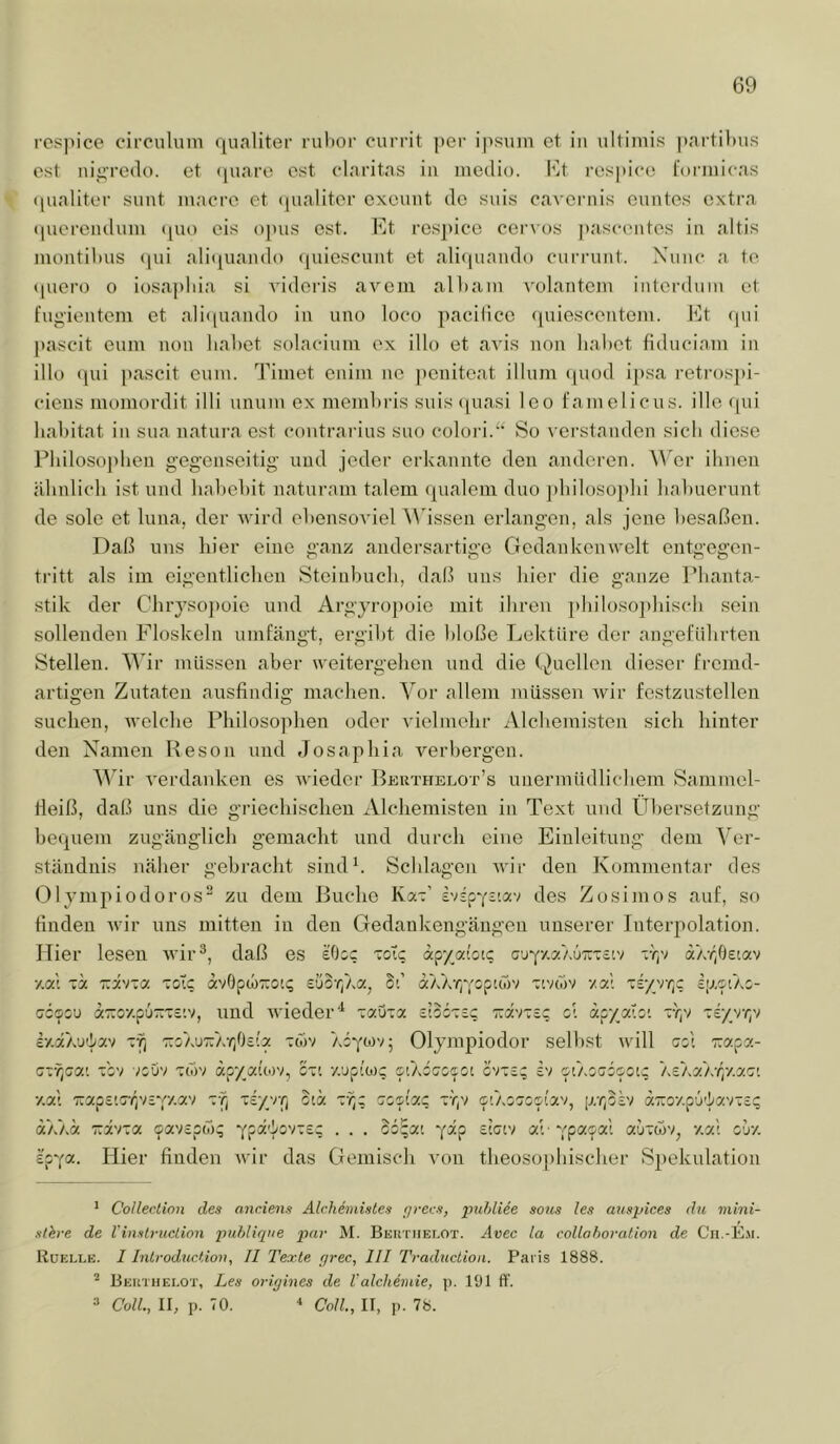rcs])ice circuluni qualiter riilior ourrit per ipsuin et in ultiniis partibus cst nigredo. et (piaro est claritas iii medio. I^it respico rormicas • pialiter sunt inacM’e et (pialiter oxeunt de suis cavernis euntes extra (piereiulum ([uo eis opus cst. bjt ros])ice cerxos pascentes in altis montibus (pii ali<[uando (piiescuiit et ali(piand() curiamt. Ximc a te qucro 0 iosapbia si videris avcm albam volantem iiiterdum et fiigientem et ali(piando in uno loco pacibce (pnescentein. Et (pii pascit eiim non lial)et solaeiuin ex illo et avis non liabct fiduciani in illü (pii pascit cum. Timet enim ne ])cniteat illnm (piod ipsa retrosjii- ciens momordit illi unnni ex membris suis quasi Ico famolicus. ille (pii liabitat in sna natui-a cst contrarius sno colori.‘‘ So verstanden sich diese Pliilosoj)ben gegenseitig und jeder erkannte den anderen, ^^'er ihnen älmlicli ist und babebit natnram talern (pialem dno jdiilosoplii liabuernnt de Sole et Inna, der wird ebensoviel A\dssen erlangen, als jene besaßen. Daß uns liier eine ganz andersartige CJedankenwelt entgegen- tritt als im eigentliclien Steinbueb, daß uns liier die ganze Phanta- stik der Cbrysopoie und Argyropoie mit ihren pbilosojibiscb sein sollenden Floskeln umfängt, ergibt die bloße Lektüre der angeführten Stellen. Wir müssen aber weitergehen und die (Quellen dieser fremd- artigen Zutaten ausfindig machen. Vor allem müssen wir festzustellen suchen, Avelche Philosophen oder vielmehr Alchemi,sten sich hinter den Namen Reson und Josaphia A^erbergen. Vhr A'erdanken es Avieder Beuthelot’s unermüdlichem Sammel- fleiß, daß uns die griechischen Alchemisten in Text und Übersetzung bequem zugänglich gemacht und durch eine Einleitung dem Ver- ständnis näher gebracht sindh Schlagen Avir den Kommentar des (llyinjAiodoros” zu dem Buche Kät' Zosimos auf, so Huden Avir uns mitten in den Gedankengäugeu unserer Interpolation. Hier lesen Avir^, daß es eOic 'zoXe apyai'otc AVjv aAr/jsiav y.vX 'x zzhza zoXe avOpoiTTon; Sd o:A)v/;Yop«j)V 'iviTiv xx'. 'zi■/yT^c. epciAc- cccou a'::o7.p6-T£tv, und Avieder'^ ■zxXi-x cioctsc h.xK'j'lx'i TTGAUTrAr/ieip: tcTiv zzx'mc, c. apya'.o'. rry ~z:/'rry Olympiodor selbst will gz\ Trapa- zzfpx'. -zz'i voöv Tcov apyakov, cti y.upio); siAccoaoi cvtc.; £v otAocipoi; 'iSkxjzry.xr:'. y.xK Tzx^v.zryt'fy.x') oiä ssci'ac tTiV c'/.oaosi'xv, pr,oD aTrov.pü'iavTS? aAAä T.x'r.x cavspc)); oz~x'. “p-p auTw-q za', cjz spya. Hier finden Avir das Gemisch von theosophischer Sjiekulation ( Collection des anc.iens Alchemistes fjrecs, puldiee sous les anspices du mini- slhre de VinstrucLion inihlique par M. Bektiielot. Avec la coUahoi-ation de Cii.-Em. Rüelle. I Introduction, II Texte rjrec, III Traduction. Paris 1888. Beiituei.ot, Les origines de Valchimie, p. 101 ff. => ColL, II, p. 70. •* Coli., II, p. 78.