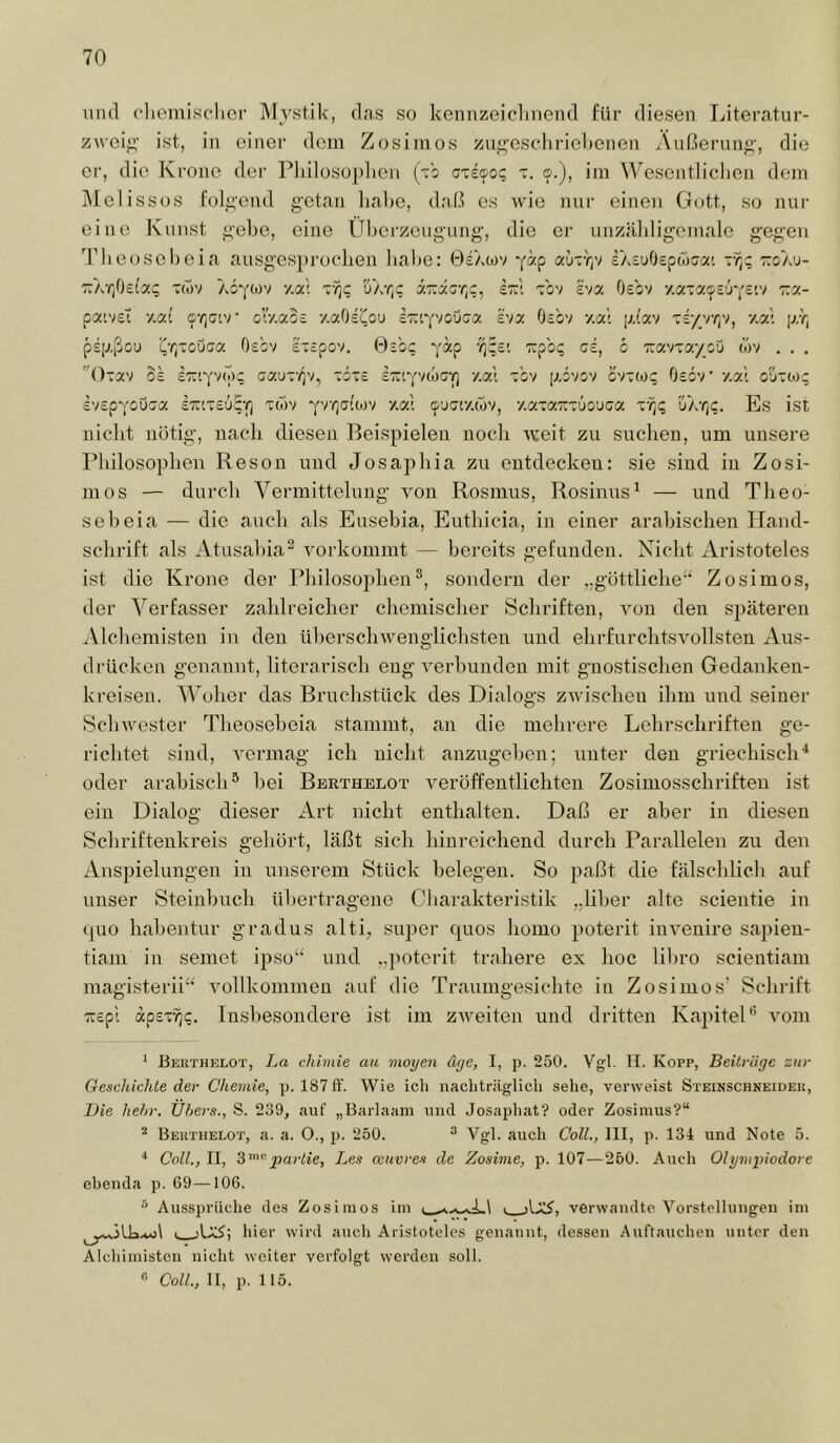 inul cliemisclici’ Mystik, das so kennzeiclinend für diesen Literatur- zwcii;’ ist, in einer dein Zosiinos zu^'eschriebenen Äußeruiif^’, die er, die Krone der Pliilosoplicii (Vo cxecoq x. o.), iin Wesentlichen dein Mclissos l’olji'cnd getan lialie, daß cs wie nur einen Gott, so nur eine Kunst gebe, eine Überzeugung, die er unzäldigeniale gegen 'J’beosebeia ausgesprochen habe: 0£Atov yäp aijxY)v iXiuOepwjcz' ttoau- Tr/eijOeio:; x(öv Aoytov y.ai xyjc; ÜAyc ä7:acr,c, It:! x'ov eva Oe'ov y.axacpi’JYc’.v r.y.- patveT y.at olV.aos y.aOei^ou eTayvouca £va Osov y.a't piav x£/v/;v, y.a’ pr, pspßou i^'/jxcOca Oebv exepov. Bibt; yap 'Kpbt; ci, b Tuavxa/ou cov . . . Oxav 0£ sTuyvo);; aaux'f^v, xbx£ iTayvioGY) y.al xbv povov bvxcoq Osbv y.a' o'6xo); £V£pYoOGa £Trtx£6£Y) x(ov yvyjaitov y.al c^uqv/.mv, y.axaxxüouca ÜArjC. Es ist nicht nötig, nach diesen Beispielen noch x\:eit zu suchen, um unsere Philosophen Reson und Josapliia zu entdecken: sie sind in Zosi- tu os — durcli Vermittelung xmn Rosmus, Rosinus^ — und Theo- sebeia — die auch als Eusebia, Euthicia, in einer arabischen Hand- schrift als Atusahia^ vorkommt — bereits gefunden. Nicht Aristoteles ist die Krone der Pliilosojtben^, sondern der ..göttliche“ Zosimos, der Verfasser zahlreicher chemischer Schriften, von den späteren Alcliemisten in den ülterschwenglichsten und ehrfurchtsvollsten Aus- drücken genannt, literarisch eng x-erhunden mit gnostischen Gedanken- kreisen. Woher das Bruchstück des Dialogs zxvischen ihm und seiner Schxvester Theoseheia stammt, an die mehrere Lehrschrifteu ge- richtet sind, x^ermag ich nicht anzugehen; unter den griechisch^ oder arabisch® hei Berthelot x'^eröffentlichten Zosimosschriften ist ein Dialog dieser Art nicht enthalten. Daß er aber in diesen Schrifteukreis geliört, läßt sich hinreichend durch Parallelen zu den Anspielungen in unserem Stück belegen. So paßt die fälschlicli auf unser Steinhuch üliertragene Cbarakteristik „über alte scientie in quo hahentur gradus alti, super quos homo poterit inx^euire sapien- tiam in semet ipso“ und ..poterit trahere ex hoc lihro scientiam magisterii“' xmllkommen auf die Traumgesichte in Zosimos’ Schrift TTEpl ap£x'^c. Insbesondere ist im zxveiten und dritten KapiteD x'om ‘ Berthelot, La chiviie au moyen äye, I, p. 250. Vgl. H. Kopf, Beiträge zur Geschichte der Chemie, p. 187 ft’. Wie ich nachtriiglich sehe, verweist Steinschkeider, Die hehr. Ühers., S. 239, auf „Barlaam und Josaphat? oder Zosimus?“ Berthelot, a. a. O., p. 250. ® Vgl. auch Coli., III, p. 134 und Note 5. ^ Coli., II, 3'’^partie, Les Oeuvres de Zosime, p. 107—260. Auch Olyvipiodore ehetida p. 69—106. ^ Aussprüche des Zosimos im verwandte Vorstellungen im I jIä?; hier wird auch Aristoteles genannt, dessen Auftauchen unter den Alchimisten nicht weiter verfolgt werden soll. « Coli, II, p. 115.