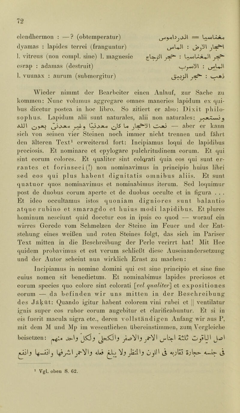 eloiidhermon : —? (ol)temper<itur) (lynmas ; la])i(lps terrei (fran«untui-) I. A'itrens (^^non coinpl. sine) 1. iiiag-iiesic osrap : adnmas (destruit) 1. vuunax : auruin (suhniergitur) ^Viedel■ nimmt der Bearbeiter einen Anlauf, zur Saclie zu kommen: Nunc volunius aggregare omnes maneries lapidum ex (pii- l)us dieetur postea in lioc libro. So zitiert er also: Dixit jtliilo- S02)lius. Lapidum alii sunt naturales, alii non naturales: <xJJ\ ^ Ci^Ä-o Uo uiXsj — aber er kann sieb von seinen A'ier Steinen noch immer nicht trennen und fährt den älteren Text' erweitei’iid fort: Incipiamus loqui de lapidibus ]>reciosis. Et nominare et epylogare pulcbritudinem eorum. Et qui sint eorum colores. Et qualiter sint colcp’ati quia eos qui sunt er- rantes et forinseci(!) non nominavimus in princij)io buius libri sed eos qui plus babent dignitatis omnibus aliis. Et sunt quatuor quos nominavimus et nominabimus iternm. Sed loquimur post de duobus eorum a])erte et de duobus occulte et in figura . . . Et ideo occultanius istos quoniam digniores sunt balantio atque rubino et smaragdo et buius modi lapidibus. Et plures bominum nesciuut quid docetur eos in ipsis eo quod — worauf ein wirres Gerede vom Schmelzen der Steine im Feuer und der Ent- stellung eines weißen und roten Steines folgt, das sieb im Pariser Text mitten in die Beschreibung der Perle verirrt bat! Mit Hec quidem probavinius et est i^ernm schließt diese Auseinandersetzung und der Autor scheint nun wirklich Ernst zu machen: Incipiamus in nomine domini qui est sine jirincipio et sine line cuius nomen sit henedictum. Et nominabimus lapides preciosos et eorum species quo colore sint colorati \yel qualiter'] et expositiones eorum — da befinden wir uns mitten in der Beschreibung des Jäküt: Quando igitur babent colorem vini rubei et || ventilatur ignis su])er eos rubor eorum augebitur et clarificabuntur. Et si in eis fuerit macula nigra etc., deren i^ol Istän digen Anfang wir aus P, mit dem M und ÄIp im wesentlichen übereinstimmen, zum Vergleiche beisetzen: VJ jläll 1 J Ü^ (j> AlJ Hi Vgl. oben S. G2. 1