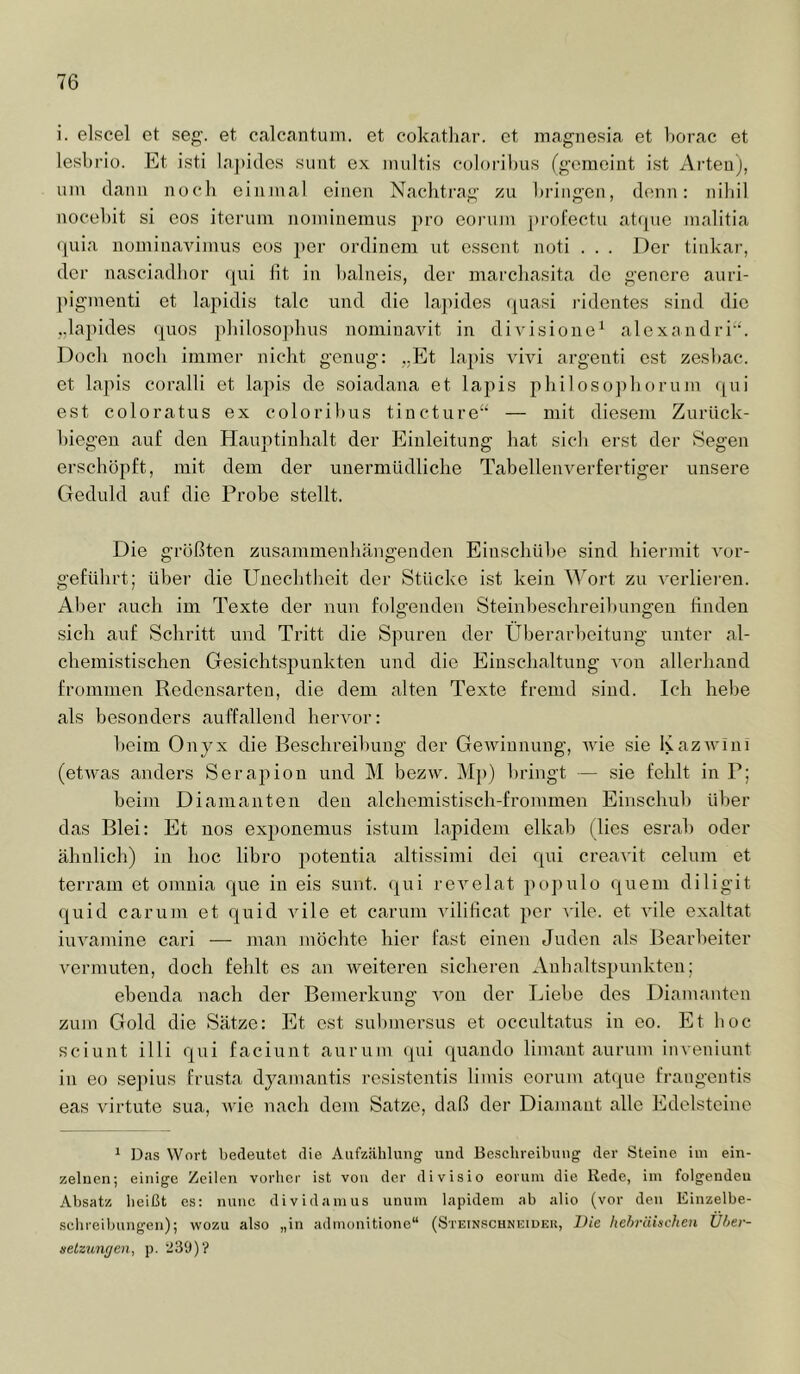 i. elscel et seg. et calcantum. et cokatliar. et inagnesia et borac et lesbrio. Et isti la])ides sunt ex inultis culoi'il)us (gemeint ist Arten), um dann noch einmal einen Nachtrag zu ])ringen, denn: nihil nocehit si eos iterum nominemus pro eoiuini j)rofectu atfpie malitia ([uia nominavimus eos per ordinem nt essent noti . . . Der tinkar, der nasciadbor (|ui lit in balneis, der marchasita de genere auri- l)igmenti et lapidis talc und die lapides (juasi i-identes sind die „lapides (|uos philosophus nominaAÜt in diA'isione^ alexandri. Doch noch immer nicht genug: „Et lapis vivi argenti est zesbac. et lapis coralli et lapis de soiadana et lapis philoso])horum qui est coloratus ex coloribus tincture“ — mit diesem Zurück- biegeu auf den Hauptinhalt der Einleitung hat sieb erst der Segen erschöpft, mit dem der unermüdliche TabelleiiA^erfertiger unsere Geduld auf die Probe stellt. Die größten zusammenhängenden Einschühe sind hiermit vor- geführt; über die Unechtheit der Stücke ist kein Wort zu verlieren. Aber auch im Texte der nun folgenden Steinbeschreibungen finden sich auf Schritt und Tritt die Spuren der Überarbeitung unter al- chemistischen Gesichtspunkten und die Einschaltung von allerhand frommen Redensarten, die dem alten Texte fremd sind. Ich hebe als besonders auffallend hemmr: beim Onyx die Beschreibung der Gewinnung, aauc sie KazAvini (etwas anders Serapion und M bezw. Mp) l)ringt — sie fehlt in P; beim Diamanten den alchemistisch-frommen Einschul) üher das Blei: Et nos exponemus istum lapidem elkah (lies esrab oder ähnlich) in hoc libro poteutia altissimi dei qui creaA'it celum et terram et omuia que in eis sunt, qui reA^elat populo quem diligit quid caruin et quid vile et carum vilificat per A'ile. et AÜle exaltat iuAmmine cari — man möchte hier fast einen Juden als Bearbeiter vermuten, doch fehlt es an weiteren sicheren Anhaltspunkten; ebenda nach der Bemerkung A'on der Liebe des Diamanten zum Gold die Sätze: Et est sulnnersus et occultatus in eo. Et hoc sciunt illi qui faciunt aurum qui quando limant aurum inveniunt in eo sepius frusta dyamantis resistentis limis eorum atque fraugentis eas Aurtute sua, Avfie nach dem Satze, daß der Diamant alle Edelsteine * Das Wort bedeutet die Aufzählung uud Beschreibung der Steine iin ein- zelnen; einige Zeilen vorher ist von der divisio eorum die Rede, iin folgendeu Absatz heißt es: nunc dividainus unuin lapidem ab alio (vor den Einzelbe- sclireibungen); wozu also „in admonitione“ (Stetnschneidei!, IJie hehräinchen Üher- setzungen, p. ‘J39)‘?