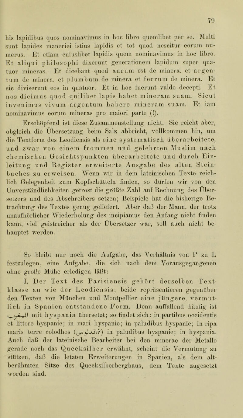 7<) liis lapiclil)us (]uos noininavinuts in lioc (|ucmlil)ct j>or so. Multi sunt la])idos inanorioi istius laj)iclis et tot (]Uüil noscitur eoruin nu- inonis. Et otiain cniusHltct la|)idis (picin noininaviinus in lioc lihi'o. Et alitiui pliiloso|>lii dixornnt gencrationcin lai)iduin super (pia- tuor mineras. Et dicebant ([uod aurum ost de ininera. et ai-gen- tnin de ininera. et ])lunil)uni de minera et l'orruin de ininera. Et sic diA’isernnt eos in (piatuor. Et in hoc l’uerunt A^■ddc decepti. Et nos dieiinus (jiiod (juililiet lajiis habet minerain suani. 8icut inveninuis vivum argentuiu habere minerain suam. Et iam uominavimus eorum miueras pro maiori parte (!). Erschöpfend ist diese Zusaminonstellung nicht. Sie reicht aber, ohg'leich die Übersetzung’ beim Salz ahhricht, vollkommen hin, um die Textform des Leodiensis als eine systematisch ühcrarhoitete, und zwar von einem frommen und gelehrten Muslim nach chemischen Gesichtspunkten überarbeitete und durch Ein- leitung und Register erweiterte Ausgabe des alten Stein- huches zu erweisen. Wenn wir in dem lateinischen Texte reich- lich Gelegenheit zum Kopfschütteln finden, so dürfen wir von den Unverständlichkeiten getrost die größte Zahl auf Rechnung des Über- setzers und des Abschreibers setzen; Beispiele hat die bisherige Be- trachtung des Textes genug geliefert. Aber daß der Mann, der trotz unaufhörlicher AViederholung des incipiamus den Anfang nicht finden kann, viel geistreicher als der Übersetzer war, soll auch nicht be- hauptet werden. So bleibt nur noch die Aufgabe, das A^erhältnis von P zu L festzulegen, eine Aufgabe, die sich nach dem A^oransgegangenen ohne große Mühe erledigen läßt: I. Der Text des Parisiensis gehört derselben Text- klasse an Avie der Leodiensis; beide repräsentieren gegenüber den Texten von München und Montpellier eine jüngere, A^ermut- lich in Spanien entstandene Form. Denn auffallend häufig ist mit hyspania übersetzt; so findet sich: in partihus occidentis et littoro hyspanie; in mari hyspanie; in paludihus hysjianie; in ripa niaris terre colodhos in paludihus hyspanie; in hyspania. Auch daß der lateinische Beai’heiter hei den minerae der Metalle gerade noch das Quecksilber erAA^ähnt, scheint die A^ermutung zu stützen, daß die letzten ErAAmiterungen in Spanien, als dem alt- berühmten Sitze des Quecksilherherghaus, dem Texte zugesetzt Avorden sind.