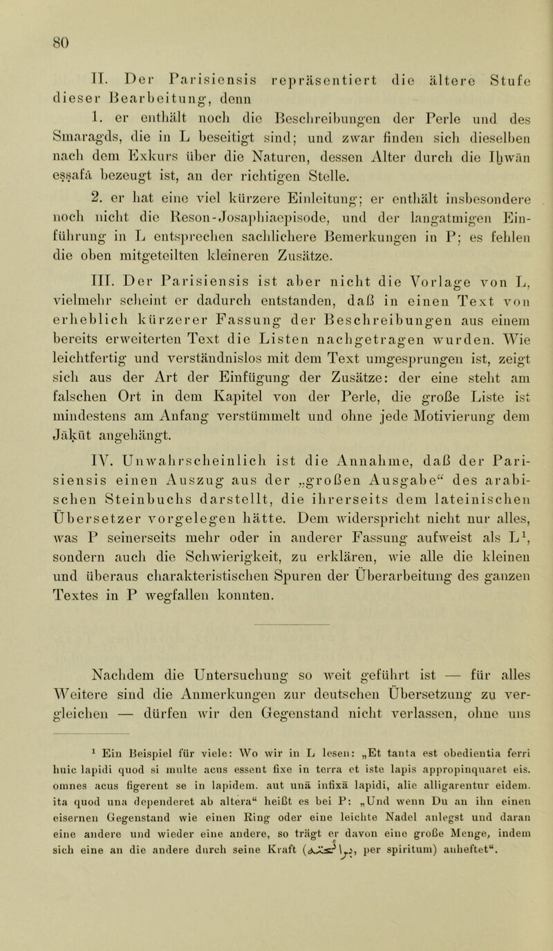 IT. Der Pai-isionsis rc])räscntiert die ältere Stufe dieser Bearbeitung-, denn 1. er eiitliält nocli die Beschreibungen der l^erle und des Smaragds, die in L l)eseitigt sind; und zwar finden sicli dieselljen nacli dem bixkurs über die Naturen, dessen iVlter durcli die IjiAVän essafä bezeugt ist, an der riclitigcn Stelle. 2. er bat eine viel kürzere Einleitung; er enthält in.sbesondere noch nicht die ITeson-Jüsai)biaepisode, und der langatmigen blin- fUlirung in L ents])recben sachlichere Bemerkungen in I^; es fehlen die oben mitgetoilten kleineren Zusätze. III. Der Parisiensis ist aber nicht die Vorlage von L, vielmehr scheint er dadurch entstanden, daß in einen Text von erheblich kürzerer Fassung der Beschreibungen aus einem bereits erweiterten Text die Listen nachgetragen wurden. Wie leichtfertig und verständnislos mit dem Text umgesprungen ist, zeigt sich aus der iVrt der Einfügung der Zusätze: der eine steht am falschen Ort in dem Kapitel von der Perle, die große Liste ist mindestens am Anfang verstümmelt und ohne jede Motiviei-ung dem J äkü t an geh ängt. IV. Unwahrscheinlich ist die Annahme, daß der Pari- siensis einen Auszug aus der „großen Ausgabe“ des arabi- schen Steiubuchs darstellt, die ihrerseits dem lateinischen Übersetzer Vorgelegen hätte. Dem widerspricht nicht nur alles, was P seinerseits mehr oder in anderer Fassung aufweist als L\ sondern auch die Schwierigkeit, zu ei-klären, wie alle die kleinen und überaus charakteristischen Spuren der Überarbeitung des ganzen Textes in P wegfallen konnten. Nachdem die Untersuchung so weit geführt ist — für alles AVeitere sind die Anmerkungen zur deutschen Übersetzung zu ver- gleicben — dürfen wir den Gegenstand nicht verlassen, ohne uns ^ Eiu Bei.spiel für viele: Wo wir in L lesen: „Et tanta est obedieiitia ferri hnic lapiili quod si inulte acns essent fixe in terra et iste lapis appropinquaret eis. oinnes acus figereut se in lapidein. aut unä infixä lapidi, alie alligarentur eideni. ita quod una dei)enderet ab altera“ heißt es bei P: „Und wenn Du an ihn einen eisernen Gegenstand wie einen Ring oder eine leichte Nadel anlegst und daran eine andere und wieder eine andere, so trägt er davon eine große Menge, indem sich eine an die andere durch seine Kraft 1^,', per spirituni) anheftet“.