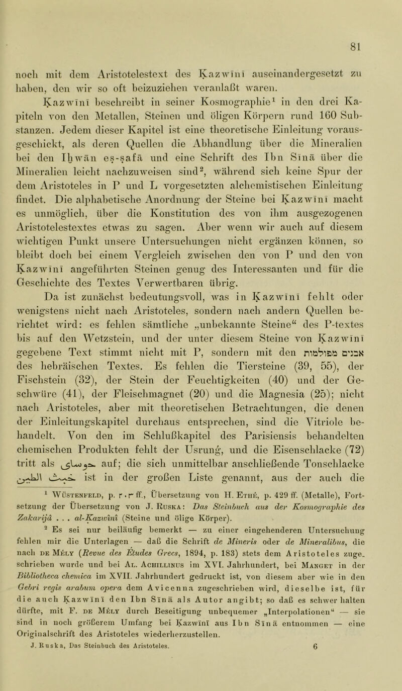 noch mit dem Aristotclestext des K.azAviiii .'luseinnndergesctzt zu linhen, den wir so oft heizuzielien veranlaßt waren. Kazwini hesclireiht in seiner Kosmograpliio^ in den drei Ka- piteln von den j\[etallen, Steinen und öligen Körjiern rund 160 Sub- stanzen. Jedem dieser Kapitel ist eine theoretische Einleitung voraus- geschickt, als deren Quellen die Abhandlung über die Mineralien hei den Ihwän es-.safä imd eine Schrift des Ihn Sinä über die Mineralien leicht nachzuweisen siiKp, während sich keine Spur der dem Aristoteles in P und L Vorgesetzten alchemistischen Einleitung findet. Die alphabetische Anordnung der Steine bei Kazwinl macht es unmöglich, über die Konstitution des von ihm ausgezogenen Aristotelestextes etwas zu sagen. Aber wenn wii‘ auch auf diesem wichtigen Punkt unsere Untersuchungen nicht ergänzen können, so bleibt doch hei einem Vergleich zwischen den von P und den von Kazwini angeführten Steinen genug des Interessanten und für die Geschichte des Textes Verwertbaren übrig. Da ist zunächst bedeutungsvoll, was in Kazwini fehlt oder wenigstens nicht nach Aristoteles, sondern nach andern Quellen be- richtet Avird: es fehlen sämtliche „unbekannte Steine“ des P-textes bis auf den Wetzstein, und der unter diesem Steine von KazAvini gegebene Text stimmt nicht mit P, sondern mit den mö'r'iBö Q'JBK des hebräischen Textes. Es fehlen die Tiersteiue (39, 55), der Fischstein (32), der Stein der Feuchtigkeiten (40) und der Ge- scliAvüre (41), der Fleischmagnet (20) und die Magnesia (25); nicht nach ..Vristoteles, aber mit theoretischen Betrachtungen, die denen der Einleitungskapitel durchaus entsprechen, sind die Vitriole be- handelt. Von den im Schlußkajjitel des Parisiensis behandelten chemischen Produkten fehlt der Usrung, und die Eisenschlacke (72) tritt als auf; die sich unmittelbar anschließende Tonschlacke ist in der großen Liste genannt, aus der auch die '■ Wüstenfeld, p. r-rff., Übersetzung von H. Etiie, p. 429 tV. (Metalle), Fort- setzung der Übersetzung von J. Ruska; Das Sleinbuch aus der Kosniorjrapliie des Zakarijd . . . al-Kazwtni (Steine und ölige Körper). * Es sei nur beiläufig bemerkt — zu einer eingehenderen Untersuchung fehlen mir die Unterlagen — daß die Schrift de Mineris oder de MineraliLvs, die nach DE Mkf.y {Revue des Etudes Grecs, 1894, p. 183) stets dem Aristoteles zuge. schrieben wurde und bei Al. Achillinus im XVI. Jahrhundert, bei Manget in der Bibliolheca chemica im XVII. Jahrhundert gedruckt ist, von diesem aber wie in den Gebri regis arabum opera dem Avicenn.i zugeschrieben wird, dieselbe ist, für die auch Kazwini den Ibn Sinä als Autor an gibt; so daß es schwer halten dürfte, mit F. de M6r.Y durch Beseitigung unbequemer „Interpolationen“ — sie sind in noch größerem Umfang bei Ivazwinl aus Ibn Sinä entuoiumen — eine Originalschrift des Aristoteles wiederherzustellen. J. Ruska, Das Steiiibucli des Aristoteles. 6