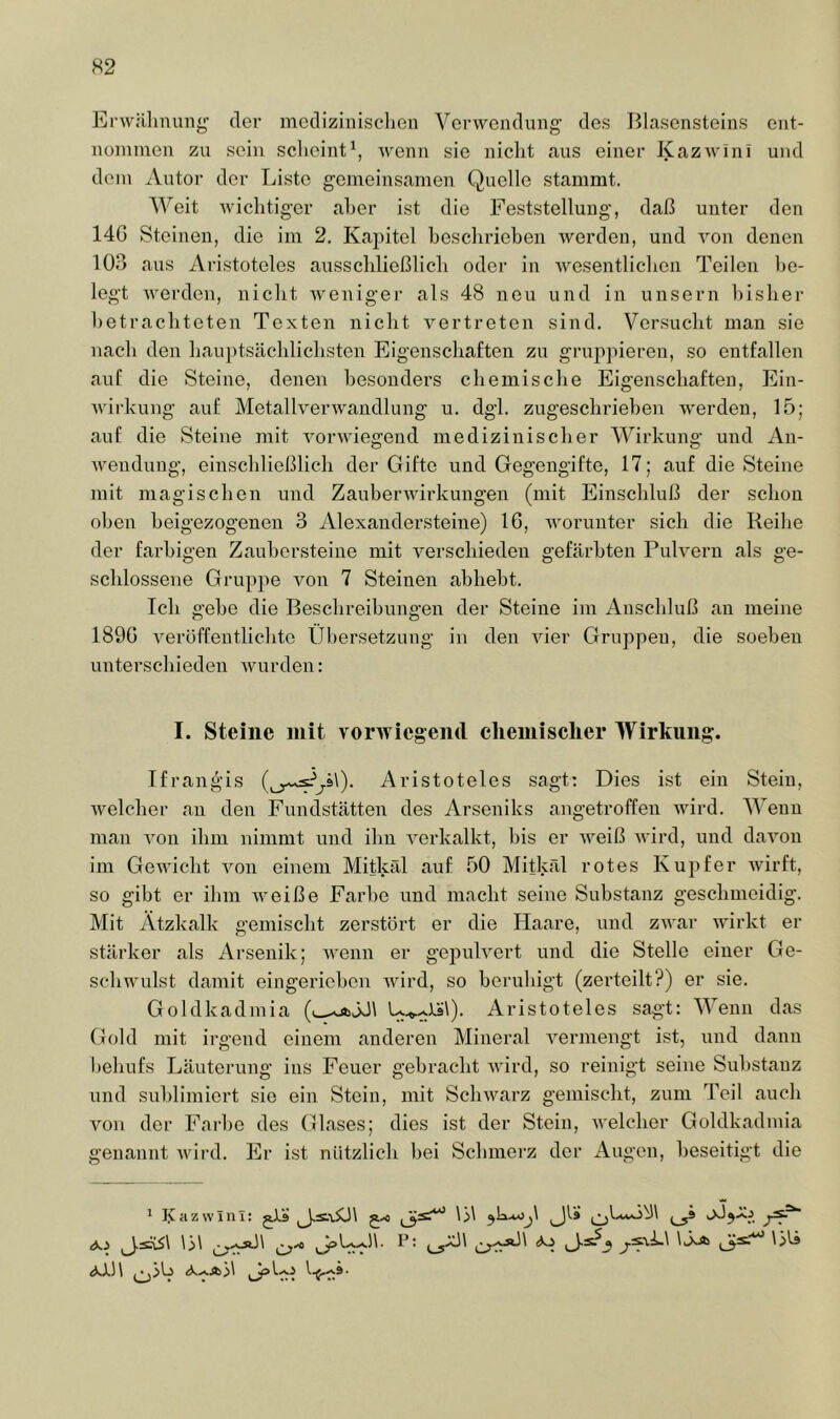 Er\v;lhnuiig der mcdiziiiisclien Verwendung' des Blasensteins ent- noniinen zu sein scheint\ wenn sie niclit aus einer KazAvini und dein Autor der Liste gemeinsamen Quelle stammt. Weit Avichtiger aber ist die Feststellung, daß unter den 14G Steinen, die im 2. Kapitel beschrieben Averden, und Amn denen lOß aus Aristoteles ausschließlich oder in AA^esentlichen Teilen be- legt AA-erden, nicht Aveniger als 48 neu und in unsern bisher betrachteten Texten nicht A^ertreten sind. Versucht man sie nach den haujitsächlichsten Eigenschaften zu gruppieren, so entfallen auf die Steine, denen besonders chemische Eigenschaften, Ein- Avirkung auf MetallverAvandlung u. dgl. zugeschrieben Averden, 15; auf die Steine mit AorA\'iegend medizinischer Wirkung und An- AA'endung, einschließlich der Gifte und Gegengifte, 17; auf die Steine mit magischen und ZauberAvirkungen (mit Einschluß der schon oben heigezogenen 3 Alexandersteine) 16, AA'orunter sich die Reihe der farbigen Zauhersteine mit A^erschieden gefärbten Puh^ern als ge- schlossene Gruppe von 7 Steinen abheht. Ich gehe die Beschreibungen der Steine im Anschluß an meine 1896 A^eroffentlichte Übersetzung in den AÜer Gruppen, die soeben unterschieden Avurden: I. Steine mit vorwiegend elieinisclier Wirkung. Ifran^'is Aristoteles sagt: Dies ist ein Stein, Aveleher an den Fundstätten des Arseniks angetroffen Avird. Wenn man Amn ihm nimmt und ihn A^erkalkt, bis er Aveiß AA’ird, und daAmn im GeAvicht Amn einem Mitkäl auf 50 Mitkäl rotes Kupfer Avirft, so gibt er ihm Aveiße Farbe und macht seine Substanz geschmeidig. Mit Ätzkalk gemischt zerstört er die Haare, und zAvar Avirkt er stärker als Arsenik; Avenn er gepuKert und die Stelle einer Ge- scliAvulst damit eingeriehen Avird, so beruhigt (zerteilt?) er sie. Goldkadmia (u^JJl U.^^Xs\). Aristoteles sagt: Wenn das Gold mit irgend einem anderen Mineral A'ermengt ist, und dann behufs Läuterung ins Feuer gebracht AAurd, so reinigt seine Substanz und sublimiert sie ein Stein, mit ScliAvarz gemischt, zum Teil auch von der Farbe des Glases; dies ist der Stein, AA'elcher Goldkadmia genannt Avird. Er ist nützlich hei Schmerz der Augen, beseitigt die 1 l^azvvlni: jls LI ^ (XJl1\