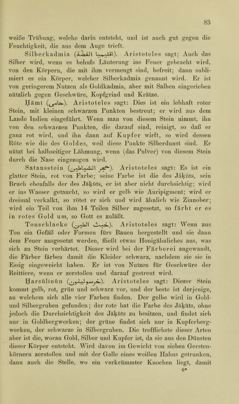 Aveiße Triil)unp,’, Aveloho darin entstellt, und ist aucli gut gegen die Feuchtigkeit, die aus dem Auge trieft. Silberkadmia Aristoteles sagt; Auch das Silber AA'ird, Avenn es behufs Läuterung ins Feuer gebracht Avird, A’on den Körpern, die mit ihm A^ermengt sind, befreit; dann subli- miert es ein Körjier, Avelcber Silberkadmia genannt Avird. Er ist A'on geringerem Nutzen als Goldkadmia, aber mit Salben eingerieben nützlich gegen Gesclnvüre, Kopfgrind und Krätze, Häml Aristoteles sagt; Dies ist ein lebhaft roter Stein, mit kleinen sclnvarzen Punkten bestreut; er A\ird aus dem Lande Indien eingefübrt. Wenn man A^on diesem Stein nimmt, ihn A'on den scliAvarzen Funkten, die darauf sind, reinigt, so daß er ganz rot AA'ird, und ihn dann auf Kupfer Avirft, so AAurd dessen Hüte AA'ie die des Goldes, AA-eil diese Punkte Silberduust sind. Er nützt bei halbseitiger Lähmung, AA'enn (das PuKer) A'on diesem Stein durch die Nase eingezogen AA'ird. Satansstein l Aristoteles sagt: Es ist ein glatter Stein, rot a'ou Farbe; seine Farbe ist die des Jäküts, sein Bruch ebenfalls der des Jäküts, er ist aber nicht durchsichtig; Avird er ins Wasser getaucht, so AA'ird er gelb Avie x\uripigment; AAÜrd er dreimal A'erkalkt, so rötet er sich und Avird ähnlich Avie Zinnober; AA'ird ein Teil A'on ihm 14 Teilen Silber zugesetzt, so färbt er es in rotes Gold um, so Gott es zuläßt. Tonscblacke Aristoteles sagt: Wenn aus Ton ein Gefäß oder Formen fürs Bauen bergostellt und sie dann dem Feuer ausgesetzt AA^erden, fließt etAA^as Honigälmlicbes aus, AA'as sich zu Stein A'erbärtet. Dieser AA'ird bei der Färberei angeAA'andt, die Färber färben damit die Kleider sclnvarz, nachdem sie sie in Essig eingeAveiebt haben. p]r ist A'on Nutzen für GescliAVüre der Reittiere, AA'enn er zerstoßen und darauf gestreut Avird. Harsülinfln Aristoteles sagt: Dieser Stein kommt gelb, rot, grün und scliAA'arz A'or, und der beste ist derjenige, an AA'elcbem sich alle A'ier Farben finden. Der gelbe Avird in Gold- uud Silbergruben gefunden; der rote bat die Farbe des Jäküts, ebne jedoeb die Durebsiebtigkeit des Jäküts zu besitzen, und findet sieb nur in GoldbergAverken; der grüne findet sich nur in Kupferberg- AA'erken, der scliAA'arze in Silbergruben. Die treffliebste dieser Arten aber ist die, AA^oran Gold, Silber und Kupfer ist, da sie aus den Dünsten dieser Körper entsteht. Wii'd daA'on im GeAA'icbt A'on sieben Gersten- körnern zerstoßen und mit der Galle eines AA'eißen Halms getrunken, dann auch die Stelle, avo ein A'erkrümmter Knochen liegt, damit C*