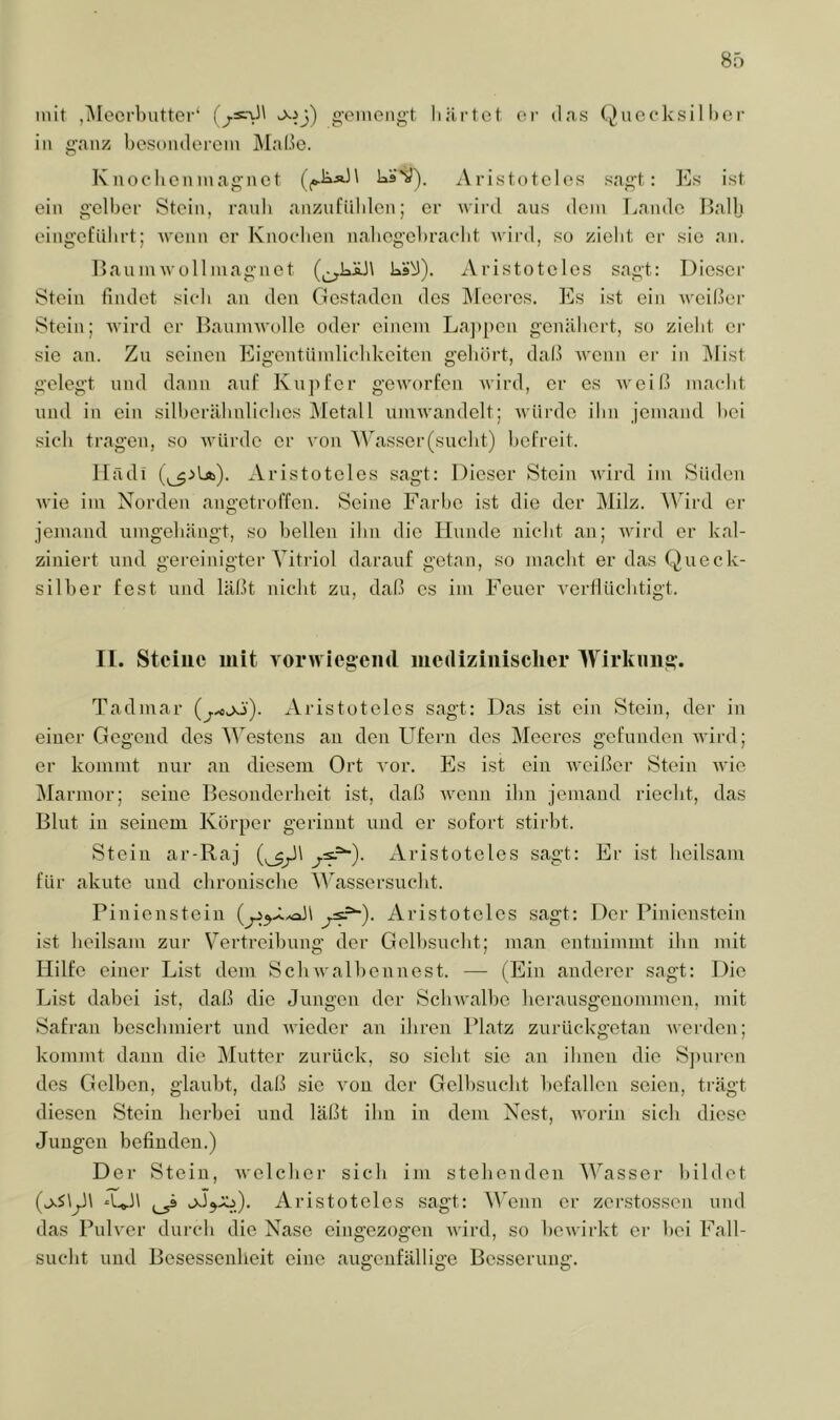 mit ,i\Ieorl)iitter‘ ^^3) gemengt härtet er das (^uccksil l)er in ganz besonderem j\IaÜo. Knoehonmagnct häv). Aristoteles sagt: Es ist ein gelber Stein, ranb anznfiiblen; er wii’d aus dem Lande f5al|j eingefübrt; Avenn er Knoeben nabogcbracbt wii-d, so zieht er sie an. Laumwüllmagnct ks^). Aristoteles sagt: Dieser Stein findet sieb an den Gestaden des Äleeres. Es ist ein weißer Stein; wird er Baunnvolle oder einem La]){)en genähert, so zieht er sie an. Zu seinen Eigentiimlieldceiten gehört, daß wenn er in Mist gelegt und dann auf Kujifer geworfen wird, er es weil.l macht und in ein silherähnliches jMetall umwandclt; wüi’de ihn jemand hei sich tragen, so würde er von Wasser(sucht) hofreit. Ifädi Aristoteles sagt: Dieser Stein Avird im Süden Avie im Norden angotroffen. Seine Farbe ist die der Milz. Mhrd er jemand umgehängt, so hellen ihn die Hunde nicht an; Avird er kal- ziniert und gereinigter Vitriol darauf getan, so macht er das Queck- silher fest und läßt nicht zu, daß cs im Feuer A^erflüchtigt. II. Steiuc mit vorwicgeml medizinischer Wirkung. Tadmar Aristoteles sagt: Das ist ein Stein, der in einer Gegend des Westens an den LTfern des Meeres gefunden AAÜrd; er kommt nur an diesem Ort A'or. Es ist ein Aveißer Stein aauo Marmor; seine Besonderheit ist, daß AA^enn ihn jemand riecht, das Blut in seinem Körper gerinnt und er sofort stirht. Stein ar-Raj Aristoteles sagt: Er ist heilsam für akute und chronische Wassersucht. Pinienstein Aristoteles sagt: Der Pinienstein ist heilsam zur Vertreihung der Gelbsucht; man entnimmt ihn mit Hilfe einer List dem ScliAvalhennest. — (Ein anderer sagt: Die List dabei ist, daß die Jungen der ScliAvalhe herausgenommen, mit Safran beschmiert und AAieder an ihren Platz zurückgetan Averden; kommt dann die Mutter zurück, so sicht sie an ihnen die S])ui-en des Gelben, glaubt, daß sie A'on der Gelbsucht l)efallen seien, trägt diesen Stein herbei und läßt ihn in dem Nest, AA'orin sich diese Jungen befinden.) Der Stein, Avelcho’ sich im stehenden Wasser bildet ^ Aristoteles sagt: Wenn er zerstossen und das Pulver durch die Nase eingezogen AA'ird, so hoAAirkt er hei Fall- sucht und Besessenheit eine augenfällige Besserung.