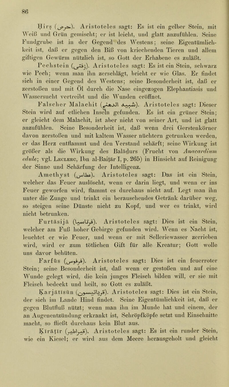 Hirs Aristotelos sagt: Es ist ein gelber 8tein, mit ^^'ei6 uiul Grün gemischt; er ist leicht, und glatt anznfiililen. Seine Fundgrube ist in der Gegend des AA'estens; seine Eigentümlich- keit ist, daß er gegen den Biß A^on ki-iecbendon Tieren und allcjn giftigen Gewürm nützlich ist, so Gott der Erhabene cs zuläßt. Pcchstein Aristoteles sagt: Es ist ein Stein, schwai'z wie Pech; wenn man ihn zerschlägt, bricht er Avic Glas. Er findet sich in einer Gegend des AVestens; seine Besonderheit ist, daß er zerstoßen und mit 01 durch die Nase eingezogen Elephantiasis und ^^^assersucht A^ertreibt und die Wunden eröffnet. Falscher Malachit Aristoteles sagt: Dieser Stein Avird auf etlichen Insdn gefunden. Es ist ein grüner Stein; er gleicht dem Malachit, ist aber nicht Aon seiner Art, und ist glatt anzufühlen. Seine Besonderheit ist, daß A\mnn drei Gerstenkörner daAmn zerstoßen und mit kaltem AA^asser nüchtern getrunken Averden, er das Herz entflammt und den A^erstand schärft; seine AVirkung ist größer als die AVirkung dos Balädurs (Frucht Amu Anacardium edule] Agl. Leclerc, Ihn al-Baitär I, p. 265) in Hinsicht auf Reinigung der Sinne und Schärfung der Intelligenz. Ainethyst (^~olks). Aristoteles sagt: Das ist ein Stein, Avelcher das Feuer auslöscht, Aveun er darin liegt, und AA’enn er ins Feuer geAvorfeu Avird, flammt es durchaus nicht auf. Legt man ihn unter die Zunge und trinkt ein berauschendes Getränk darüber Aveg, so steigen seine Dünste nicht zu Kopf, und A\mr es trinkt, Avird nicht betrunken. Furtäsijä Aristoteles sagt: Dies ist ein Stein, Avelcher am Fuß hoher Gebirge gefunden Avird. AVenn es Nacht ist, leuchtet er Avie Feuer, und Avenn er mit SellerieAvasser zerrieben Avird, Avird er zum tötlicheii Gift für alle Kreatur; Gott aa-oIIc uns daA'or behüten. Farfüs Aristoteles sagt: Dies ist ein feuerroter Stein; seine Besonderheit ist, daß Avenn er gestoßen und auf eine AVunde gelegt Avird, die kein junges Fleisch bilden aa-üI, er sie mit Fleisch bedeckt und heilt, so Gott es zuläßt. Karjtätisnn Aristoteles sagt: Dies ist ein Stein, der sich im Lande Hind findet. Seine Eigentündichkeit ist, daß er gegen Blutfluß nützt; AAmun man ihn im Aluude hat und einem, der an Augenentzündung erkrankt ist, Schrö]>fköpfe setzt und Einschnitte macht, so fließt durchaus kein Blut aus. Kirätlr Aristoteles sagt: Es ist ein runder Stein, AAÜe ein Kiesel; er AA'ird ans dem Meere herausgeholt und gleicht